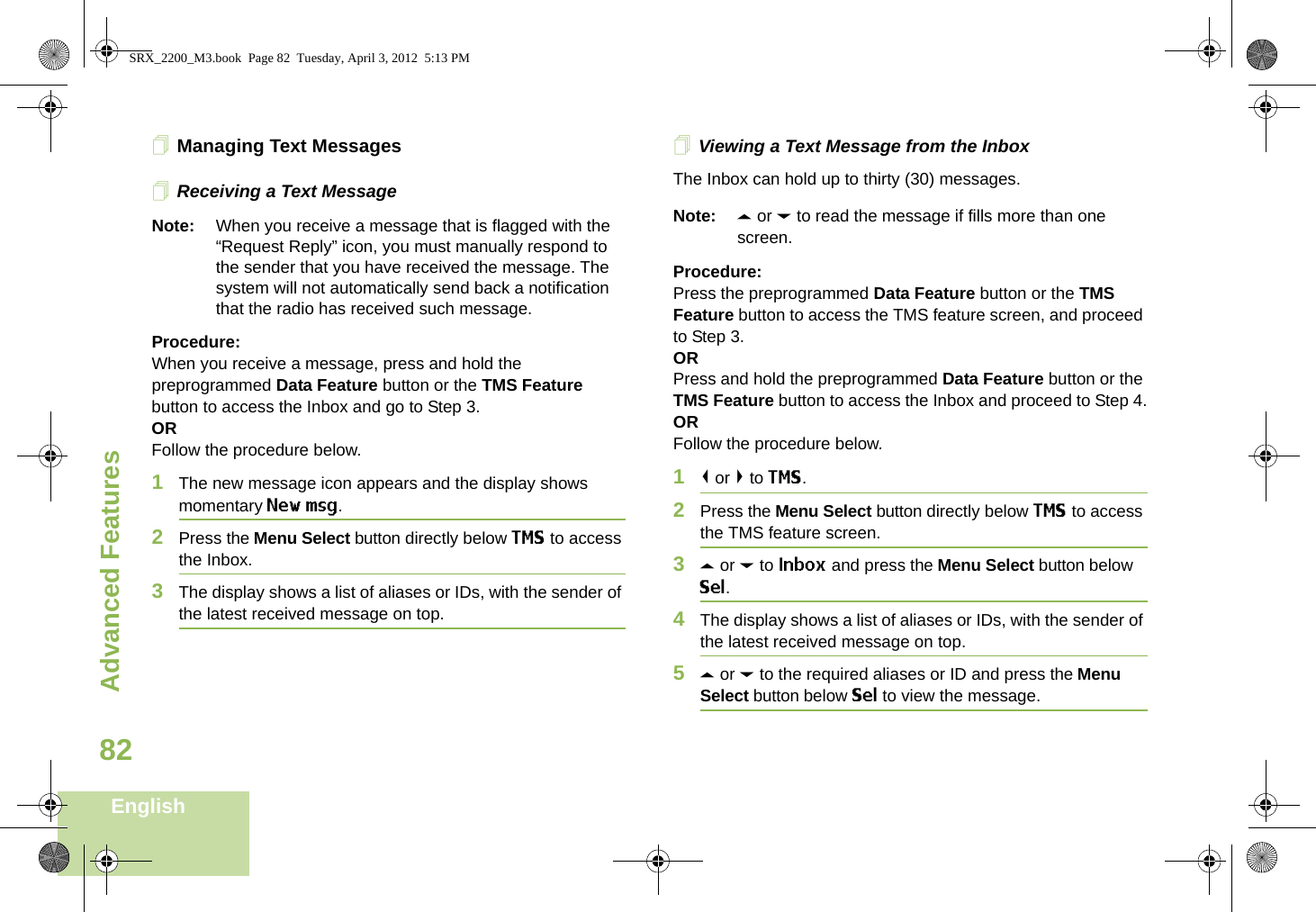 Advanced FeaturesEnglish82Managing Text MessagesReceiving a Text MessageNote: When you receive a message that is flagged with the “Request Reply” icon, you must manually respond to the sender that you have received the message. The system will not automatically send back a notification that the radio has received such message.Procedure:When you receive a message, press and hold the preprogrammed Data Feature button or the TMS Feature button to access the Inbox and go to Step 3.ORFollow the procedure below.1The new message icon appears and the display shows momentary New msg.2Press the Menu Select button directly below TMS to access the Inbox.3The display shows a list of aliases or IDs, with the sender of the latest received message on top.Viewing a Text Message from the InboxThe Inbox can hold up to thirty (30) messages. Note: U or D to read the message if fills more than one screen.Procedure:Press the preprogrammed Data Feature button or the TMS Feature button to access the TMS feature screen, and proceed to Step 3.ORPress and hold the preprogrammed Data Feature button or the TMS Feature button to access the Inbox and proceed to Step 4.ORFollow the procedure below.1&lt; or &gt; to TMS.2Press the Menu Select button directly below TMS to access the TMS feature screen.3U or D to Inbox and press the Menu Select button below Sel.4The display shows a list of aliases or IDs, with the sender of the latest received message on top.5U or D to the required aliases or ID and press the Menu Select button below Sel to view the message.SRX_2200_M3.book  Page 82  Tuesday, April 3, 2012  5:13 PM