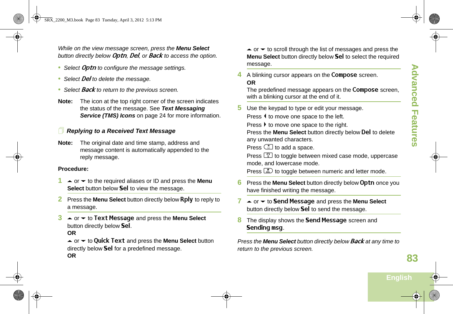 Advanced FeaturesEnglish83While on the view message screen, press the Menu Select button directly below Optn, Del, or Back to access the option.•Select Optn to configure the message settings.•Select Del to delete the message.•Select Back to return to the previous screen.Note: The icon at the top right corner of the screen indicates the status of the message. See Text Messaging Service (TMS) Icons on page 24 for more information.Replying to a Received Text MessageNote: The original date and time stamp, address and message content is automatically appended to the reply message.Procedure:1U or D to the required aliases or ID and press the Menu Select button below Sel to view the message.2Press the Menu Select button directly below Rply to reply to a message.3U or D to Text Message and press the Menu Select button directly below Sel.ORU or D to Quick Text and press the Menu Select button directly below Sel for a predefined message.ORU or D to scroll through the list of messages and press the Menu Select button directly below Sel to select the required message.4A blinking cursor appears on the Compose screen.ORThe predefined message appears on the Compose screen, with a blinking cursor at the end of it.5Use the keypad to type or edit your message.Press &lt; to move one space to the left. Press &gt; to move one space to the right.Press the Menu Select button directly below Del to delete any unwanted characters.Press * to add a space.Press 0 to toggle between mixed case mode, uppercase mode, and lowercase mode.Press # to toggle between numeric and letter mode.6Press the Menu Select button directly below Optn once you have finished writing the message.7U or D to Send Message and press the Menu Select button directly below Sel to send the message.8The display shows the Send Message screen and Sending msg.Press the Menu Select button directly below Back at any time to return to the previous screen.SRX_2200_M3.book  Page 83  Tuesday, April 3, 2012  5:13 PM