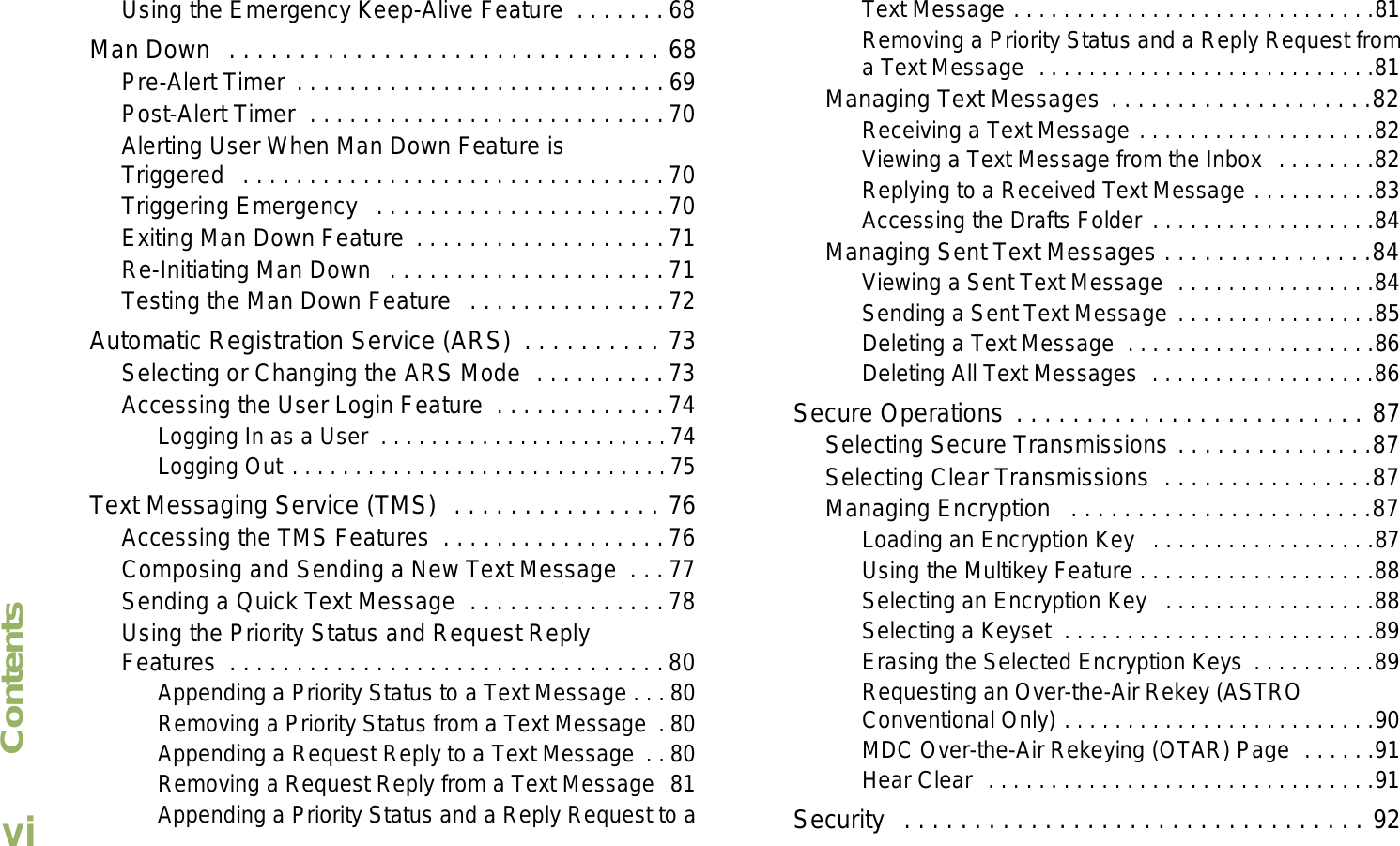 ContentsEnglishviUsing the Emergency Keep-Alive Feature  . . . . . . . 68Man Down  . . . . . . . . . . . . . . . . . . . . . . . . . . . . . . . 68Pre-Alert Timer  . . . . . . . . . . . . . . . . . . . . . . . . . . . . 69Post-Alert Timer  . . . . . . . . . . . . . . . . . . . . . . . . . . .70Alerting User When Man Down Feature is Triggered   . . . . . . . . . . . . . . . . . . . . . . . . . . . . . . . . 70Triggering Emergency   . . . . . . . . . . . . . . . . . . . . . . 70Exiting Man Down Feature  . . . . . . . . . . . . . . . . . . . 71Re-Initiating Man Down   . . . . . . . . . . . . . . . . . . . . . 71Testing the Man Down Feature   . . . . . . . . . . . . . . . 72Automatic Registration Service (ARS)  . . . . . . . . . . 73Selecting or Changing the ARS Mode  . . . . . . . . . . 73Accessing the User Login Feature  . . . . . . . . . . . . . 74Logging In as a User  . . . . . . . . . . . . . . . . . . . . . . . 74Logging Out . . . . . . . . . . . . . . . . . . . . . . . . . . . . . . 75Text Messaging Service (TMS)  . . . . . . . . . . . . . . . 76Accessing the TMS Features  . . . . . . . . . . . . . . . . . 76Composing and Sending a New Text Message  . . . 77Sending a Quick Text Message  . . . . . . . . . . . . . . . 78Using the Priority Status and Request Reply Features  . . . . . . . . . . . . . . . . . . . . . . . . . . . . . . . . . 80Appending a Priority Status to a Text Message . . . 80Removing a Priority Status from a Text Message  . 80Appending a Request Reply to a Text Message  . . 80Removing a Request Reply from a Text Message  81Appending a Priority Status and a Reply Request to a Text Message . . . . . . . . . . . . . . . . . . . . . . . . . . . . .81Removing a Priority Status and a Reply Request from a Text Message  . . . . . . . . . . . . . . . . . . . . . . . . . . .81Managing Text Messages . . . . . . . . . . . . . . . . . . . .82Receiving a Text Message . . . . . . . . . . . . . . . . . . .82Viewing a Text Message from the Inbox  . . . . . . . .82Replying to a Received Text Message . . . . . . . . . .83Accessing the Drafts Folder . . . . . . . . . . . . . . . . . .84Managing Sent Text Messages . . . . . . . . . . . . . . . .84Viewing a Sent Text Message  . . . . . . . . . . . . . . . .84Sending a Sent Text Message . . . . . . . . . . . . . . . .85Deleting a Text Message  . . . . . . . . . . . . . . . . . . . .86Deleting All Text Messages  . . . . . . . . . . . . . . . . . .86Secure Operations . . . . . . . . . . . . . . . . . . . . . . . . . 87Selecting Secure Transmissions . . . . . . . . . . . . . . .87Selecting Clear Transmissions  . . . . . . . . . . . . . . . .87Managing Encryption   . . . . . . . . . . . . . . . . . . . . . . .87Loading an Encryption Key   . . . . . . . . . . . . . . . . . .87Using the Multikey Feature . . . . . . . . . . . . . . . . . . .88Selecting an Encryption Key   . . . . . . . . . . . . . . . . .88Selecting a Keyset  . . . . . . . . . . . . . . . . . . . . . . . . .89Erasing the Selected Encryption Keys . . . . . . . . . .89Requesting an Over-the-Air Rekey (ASTRO Conventional Only) . . . . . . . . . . . . . . . . . . . . . . . . .90MDC Over-the-Air Rekeying (OTAR) Page  . . . . . .91Hear Clear  . . . . . . . . . . . . . . . . . . . . . . . . . . . . . . .91Security   . . . . . . . . . . . . . . . . . . . . . . . . . . . . . . . . . 92