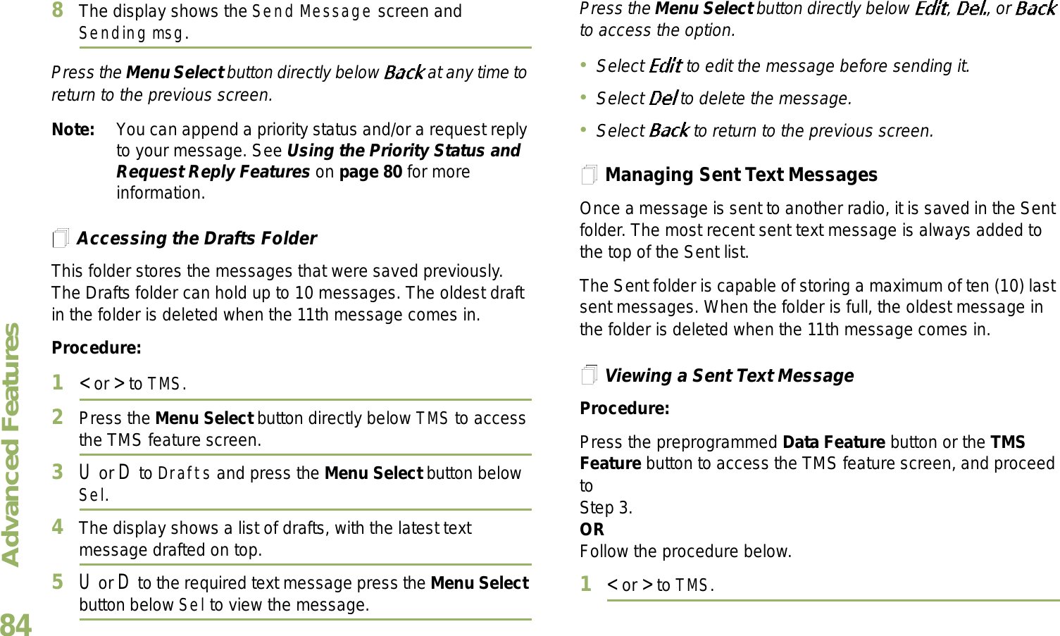 Advanced FeaturesEnglish848The display shows the Send Message screen and Sending msg.Press the Menu Select button directly below   at any time to return to the previous screen.Note: You can append a priority status and/or a request reply to your message. See Using the Priority Status and Request Reply Features on page 80 for more information.Accessing the Drafts FolderThis folder stores the messages that were saved previously. The Drafts folder can hold up to 10 messages. The oldest draft in the folder is deleted when the 11th message comes in.Procedure:1&lt; or &gt; to TMS.2Press the Menu Select button directly below TMS to access the TMS feature screen.3U or D to Drafts and press the Menu Select button below Sel.4The display shows a list of drafts, with the latest text message drafted on top.5U or D to the required text message press the Menu Select button below Sel to view the message.Press the Menu Select button directly below  ,  , or   to access the option.Select   to edit the message before sending it.Select   to delete the message.Select   to return to the previous screen.Managing Sent Text MessagesOnce a message is sent to another radio, it is saved in the Sent folder. The most recent sent text message is always added to the top of the Sent list.The Sent folder is capable of storing a maximum of ten (10) last sent messages. When the folder is full, the oldest message in the folder is deleted when the 11th message comes in.Viewing a Sent Text MessageProcedure:Press the preprogrammed Data Feature button or the TMS Feature button to access the TMS feature screen, and proceed to Step 3.ORFollow the procedure below.1&lt; or &gt; to TMS.