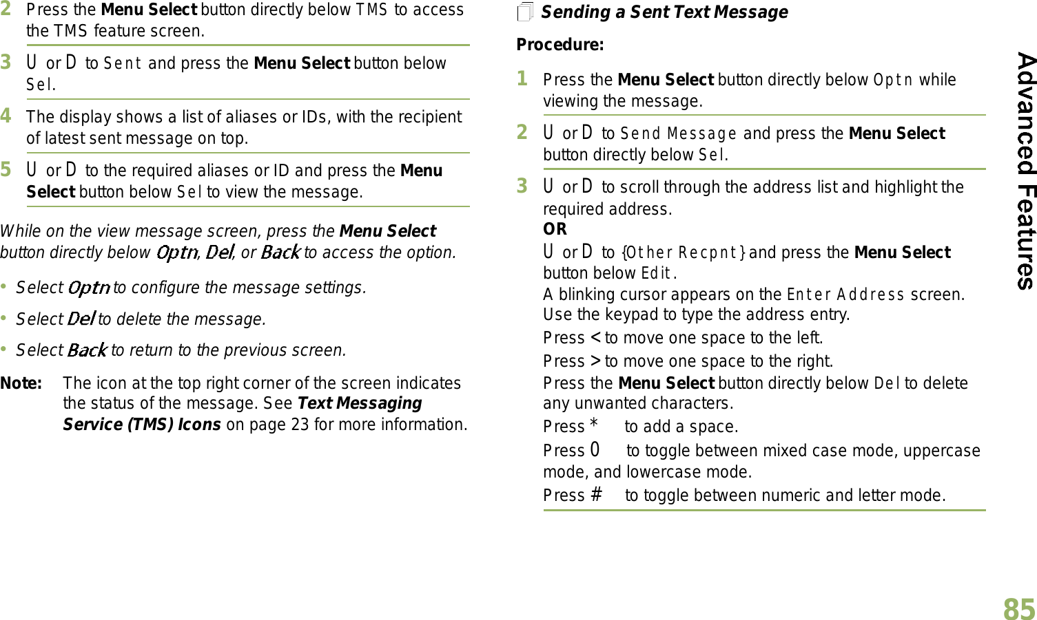 English852Press the Menu Select button directly below TMS to access the TMS feature screen.3U or D to Sent and press the Menu Select button below Sel.4The display shows a list of aliases or IDs, with the recipient of latest sent message on top.5U or D to the required aliases or ID and press the Menu Select button below Sel to view the message.While on the view message screen, press the Menu Select button directly below  , , or  to access the option.Select  to configure the message settings.Select   to delete the message.Select   to return to the previous screen.Note: The icon at the top right corner of the screen indicates the status of the message. See Text Messaging Service (TMS) Icons on page 23 for more information.Sending a Sent Text MessageProcedure: 1Press the Menu Select button directly below Optn while viewing the message.2U or D to Send Message and press the Menu Select button directly below Sel.3U or D to scroll through the address list and highlight the required address.ORU or D to {Other Recpnt} and press the Menu Select button below Edit.A blinking cursor appears on the Enter Address screen.Use the keypad to type the address entry.Press &lt; to move one space to the left. Press &gt; to move one space to the right.Press the Menu Select button directly below Del to delete any unwanted characters.Press * to add a space.Press 0 to toggle between mixed case mode, uppercase mode, and lowercase mode.Press # to toggle between numeric and letter mode.