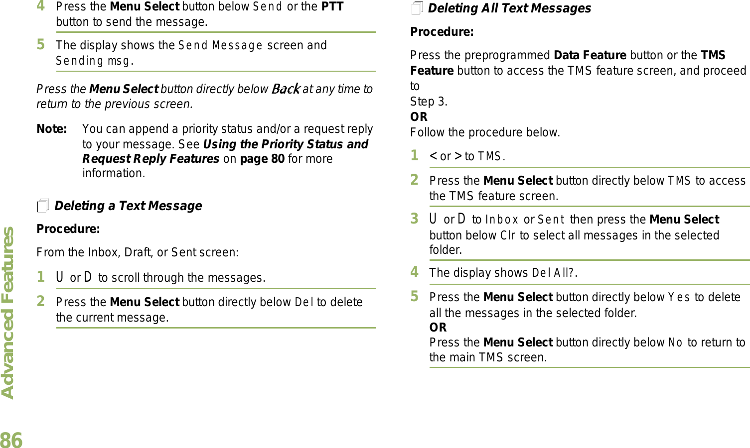 Advanced FeaturesEnglish864Press the Menu Select button below Send or the PTT button to send the message.5The display shows the Send Message screen and Sending msg.Press the Menu Select button directly below   at any time to return to the previous screen.Note: You can append a priority status and/or a request reply to your message. See Using the Priority Status and Request Reply Features on page 80 for more information.Deleting a Text MessageProcedure:From the Inbox, Draft, or Sent screen:1U or D to scroll through the messages.2Press the Menu Select button directly below Del to delete the current message.Deleting All Text MessagesProcedure:Press the preprogrammed Data Feature button or the TMS Feature button to access the TMS feature screen, and proceed to Step 3.ORFollow the procedure below.1&lt; or &gt; to TMS.2Press the Menu Select button directly below TMS to access the TMS feature screen.3U or D to Inbox or Sent then press the Menu Select button below Clr to select all messages in the selected folder.4The display shows Del All?.5Press the Menu Select button directly below Yes to delete all the messages in the selected folder.ORPress the Menu Select button directly below No to return to the main TMS screen.