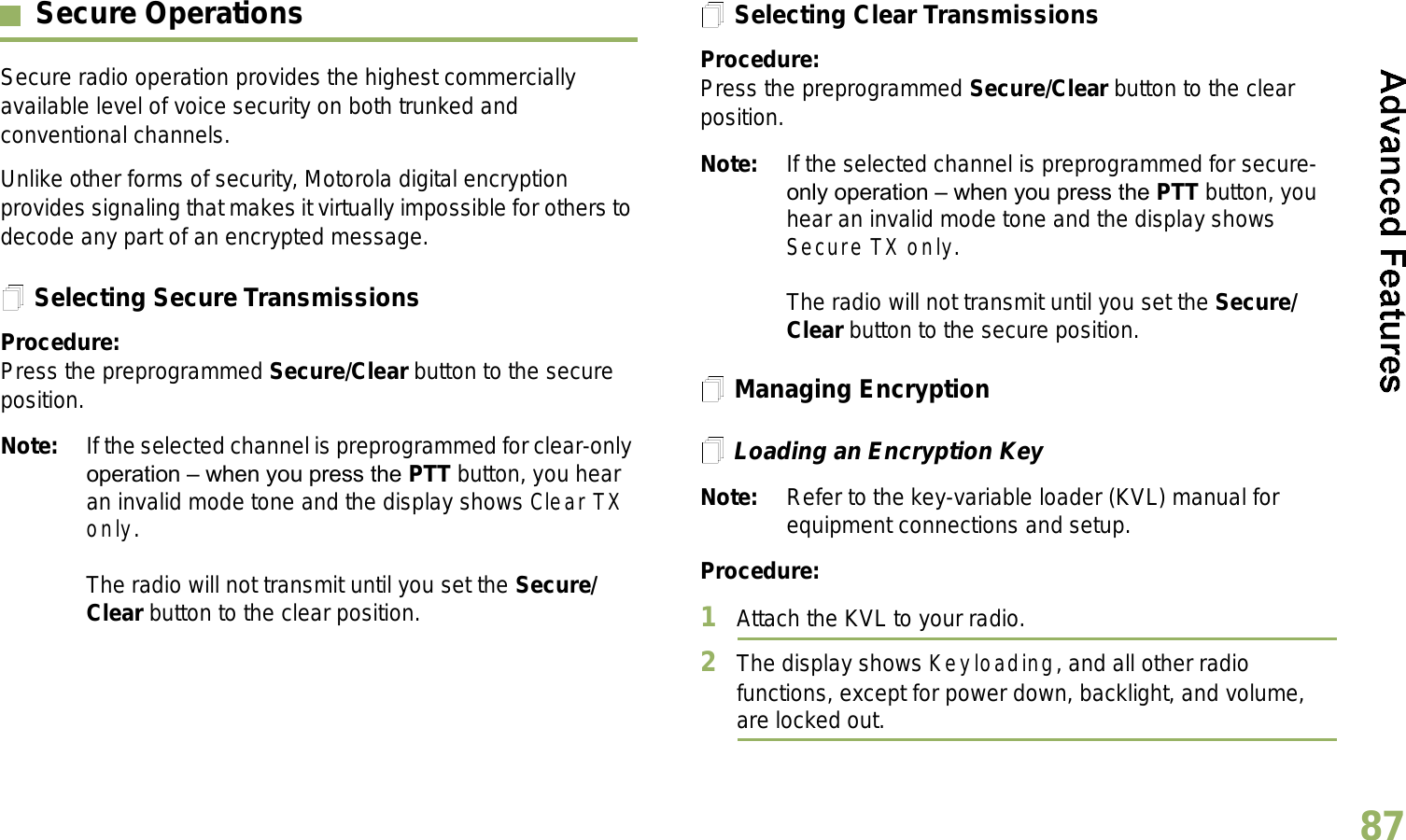 English87Secure OperationsSecure radio operation provides the highest commercially available level of voice security on both trunked and conventional channels.Unlike other forms of security, Motorola digital encryption provides signaling that makes it virtually impossible for others to decode any part of an encrypted message.Selecting Secure TransmissionsProcedure:Press the preprogrammed Secure/Clear button to the secure position.Note: If the selected channel is preprogrammed for clear-only operation  when you press the PTT button, you hear an invalid mode tone and the display shows Clear TX only.The radio will not transmit until you set the Secure/Clear button to the clear position.Selecting Clear TransmissionsProcedure:Press the preprogrammed Secure/Clear button to the clear position.Note: If the selected channel is preprogrammed for secure-only operation  when you press the PTT button, you hear an invalid mode tone and the display shows Secure TX only.The radio will not transmit until you set the Secure/Clear button to the secure position.Managing EncryptionLoading an Encryption KeyNote: Refer to the key-variable loader (KVL) manual for equipment connections and setup.Procedure:1Attach the KVL to your radio. 2The display shows Keyloading, and all other radio functions, except for power down, backlight, and volume, are locked out.