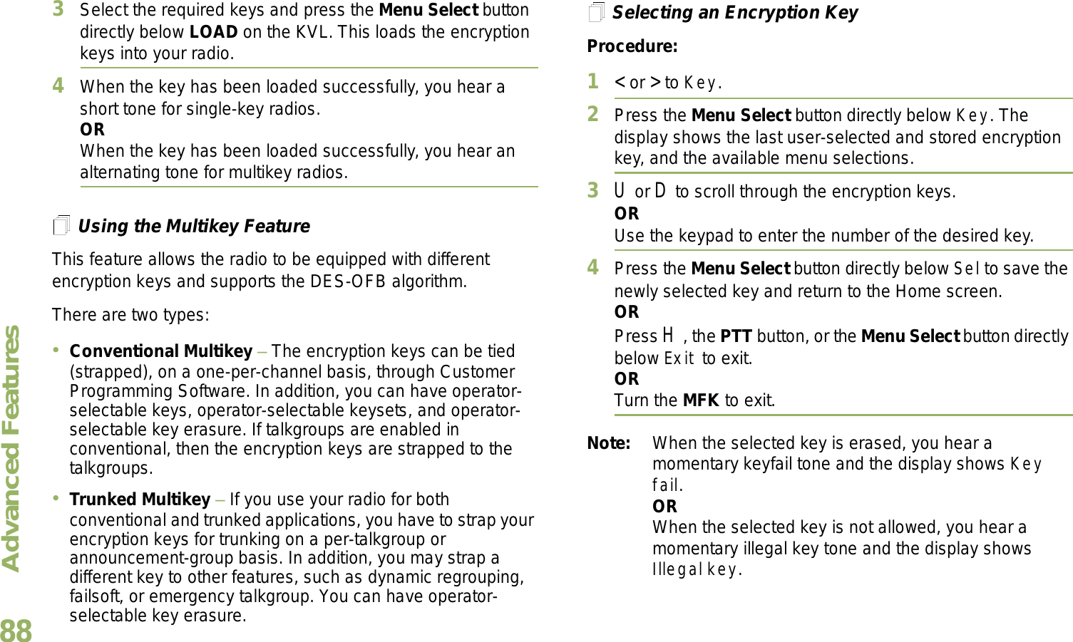 Advanced FeaturesEnglish883Select the required keys and press the Menu Select button directly below LOAD on the KVL. This loads the encryption keys into your radio.4When the key has been loaded successfully, you hear a short tone for single-key radios.ORWhen the key has been loaded successfully, you hear an alternating tone for multikey radios.Using the Multikey FeatureThis feature allows the radio to be equipped with different encryption keys and supports the DES-OFB algorithm.There are two types:Conventional Multikey  The encryption keys can be tied (strapped), on a one-per-channel basis, through Customer Programming Software. In addition, you can have operator-selectable keys, operator-selectable keysets, and operator-selectable key erasure. If talkgroups are enabled in conventional, then the encryption keys are strapped to the talkgroups.Trunked Multikey  If you use your radio for both conventional and trunked applications, you have to strap your encryption keys for trunking on a per-talkgroup or announcement-group basis. In addition, you may strap a different key to other features, such as dynamic regrouping, failsoft, or emergency talkgroup. You can have operator-selectable key erasure.Selecting an Encryption KeyProcedure:1&lt; or &gt; to Key.2Press the Menu Select button directly below Key. The display shows the last user-selected and stored encryption key, and the available menu selections.3U or D to scroll through the encryption keys.ORUse the keypad to enter the number of the desired key.4Press the Menu Select button directly below Sel to save the newly selected key and return to the Home screen.ORPress H, the PTT button, or the Menu Select button directly below Exit to exit.ORTurn the MFK to exit.Note: When the selected key is erased, you hear a momentary keyfail tone and the display shows Key fail.ORWhen the selected key is not allowed, you hear a momentary illegal key tone and the display shows Illegal key.