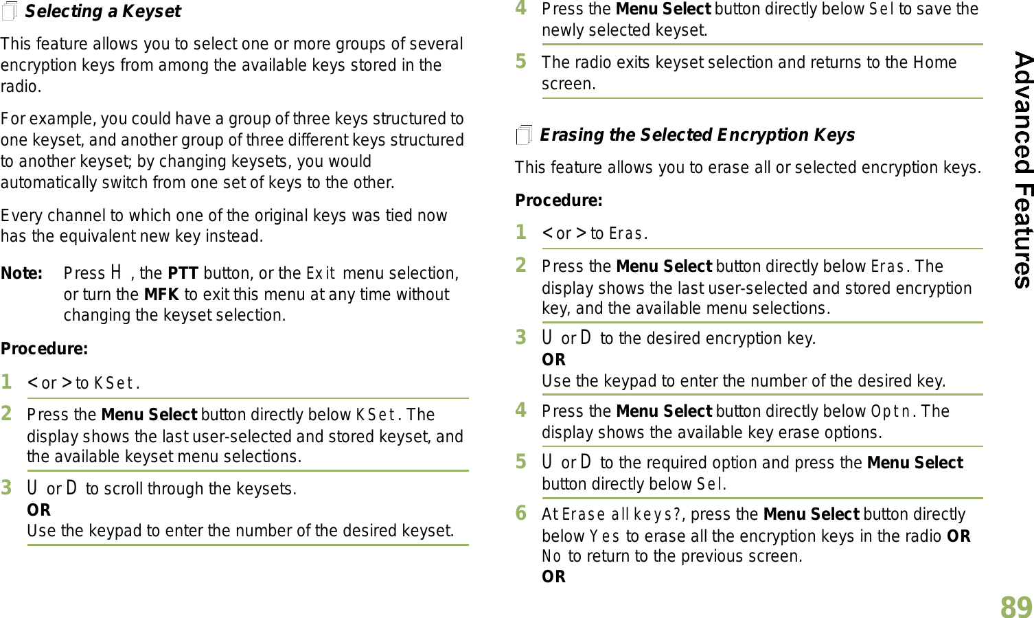 English89Selecting a KeysetThis feature allows you to select one or more groups of several encryption keys from among the available keys stored in the radio. For example, you could have a group of three keys structured to one keyset, and another group of three different keys structured to another keyset; by changing keysets, you would automatically switch from one set of keys to the other. Every channel to which one of the original keys was tied now has the equivalent new key instead.Note: Press H, the PTT button, or the Exit menu selection, or turn the MFK to exit this menu at any time without changing the keyset selection.Procedure:1&lt; or &gt; to KSet.2Press the Menu Select button directly below KSet. The display shows the last user-selected and stored keyset, and the available keyset menu selections.3U or D to scroll through the keysets.ORUse the keypad to enter the number of the desired keyset.4Press the Menu Select button directly below Sel to save the newly selected keyset.5The radio exits keyset selection and returns to the Home screen.Erasing the Selected Encryption KeysThis feature allows you to erase all or selected encryption keys.Procedure:1&lt; or &gt; to Eras.2Press the Menu Select button directly below Eras. The display shows the last user-selected and stored encryption key, and the available menu selections.3U or D to the desired encryption key.ORUse the keypad to enter the number of the desired key. 4Press the Menu Select button directly below Optn. The display shows the available key erase options.5U or D to the required option and press the Menu Select button directly below Sel.6At Erase all keys?, press the Menu Select button directly below Yes to erase all the encryption keys in the radio OR No to return to the previous screen.OR