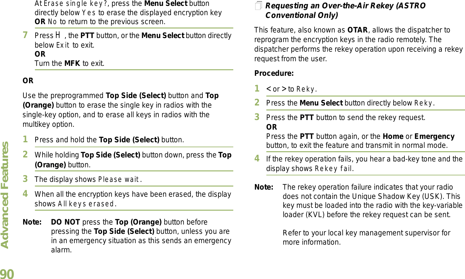 Advanced FeaturesEnglish90At Erase single key?, press the Menu Select button directly below Yes to erase the displayed encryption key OR No to return to the previous screen.7Press H, the PTT button, or the Menu Select button directly below Exit to exit.ORTurn the MFK to exit.ORUse the preprogrammed Top Side (Select) button and Top (Orange) button to erase the single key in radios with the single-key option, and to erase all keys in radios with the multikey option.1Press and hold the Top Side (Select) button.2While holding Top Side (Select) button down, press the Top (Orange) button.3The display shows Please wait.4When all the encryption keys have been erased, the display shows All keys erased.Note: DO NOT press the Top (Orange) button before pressing the Top Side (Select) button, unless you are in an emergency situation as this sends an emergency alarm.Requesting an Over-the-Air Rekey (ASTRO Conventional Only)This feature, also known as OTAR, allows the dispatcher to reprogram the encryption keys in the radio remotely. The dispatcher performs the rekey operation upon receiving a rekey request from the user.Procedure:1&lt; or &gt; to Reky.2Press the Menu Select button directly below Reky. 3Press the PTT button to send the rekey request.ORPress the PTT button again, or the Home or Emergency button, to exit the feature and transmit in normal mode.4If the rekey operation fails, you hear a bad-key tone and the display shows Rekey fail.Note: The rekey operation failure indicates that your radio does not contain the Unique Shadow Key (USK). This key must be loaded into the radio with the key-variable loader (KVL) before the rekey request can be sent.Refer to your local key management supervisor for more information.