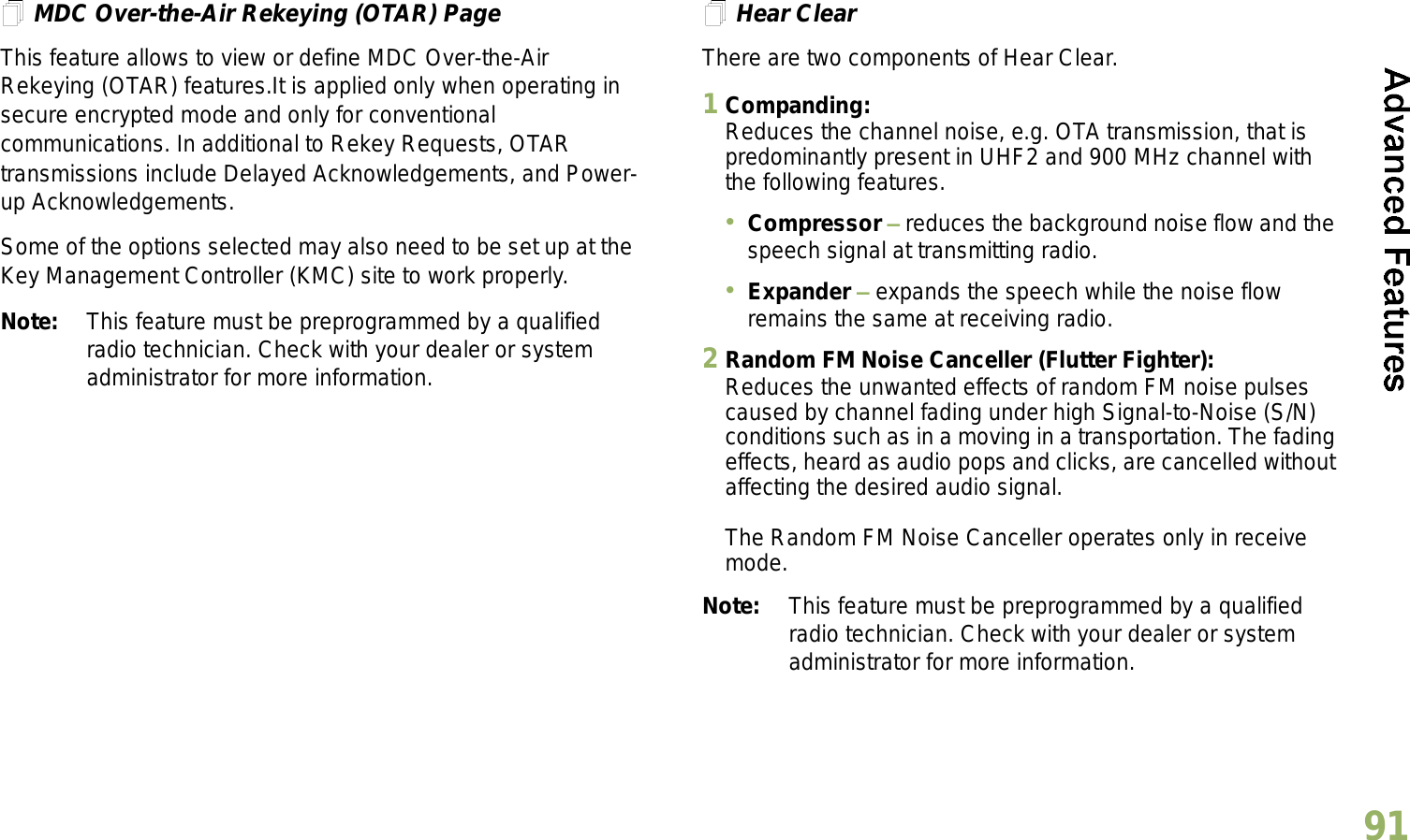 English91MDC Over-the-Air Rekeying (OTAR) PageThis feature allows to view or define MDC Over-the-Air Rekeying (OTAR) features.It is applied only when operating in secure encrypted mode and only for conventional communications. In additional to Rekey Requests, OTAR transmissions include Delayed Acknowledgements, and Power-up Acknowledgements. Some of the options selected may also need to be set up at the Key Management Controller (KMC) site to work properly.Note: This feature must be preprogrammed by a qualified radio technician. Check with your dealer or system administrator for more information.Hear ClearThere are two components of Hear Clear. 1Companding:Reduces the channel noise, e.g. OTA transmission, that is predominantly present in UHF2 and 900 MHz channel with the following features.Compressor  reduces the background noise flow and the speech signal at transmitting radio.Expander  expands the speech while the noise flow remains the same at receiving radio.2Random FM Noise Canceller (Flutter Fighter):Reduces the unwanted effects of random FM noise pulses caused by channel fading under high Signal-to-Noise (S/N) conditions such as in a moving in a transportation. The fading effects, heard as audio pops and clicks, are cancelled without affecting the desired audio signal. The Random FM Noise Canceller operates only in receive mode.Note: This feature must be preprogrammed by a qualified radio technician. Check with your dealer or system administrator for more information.