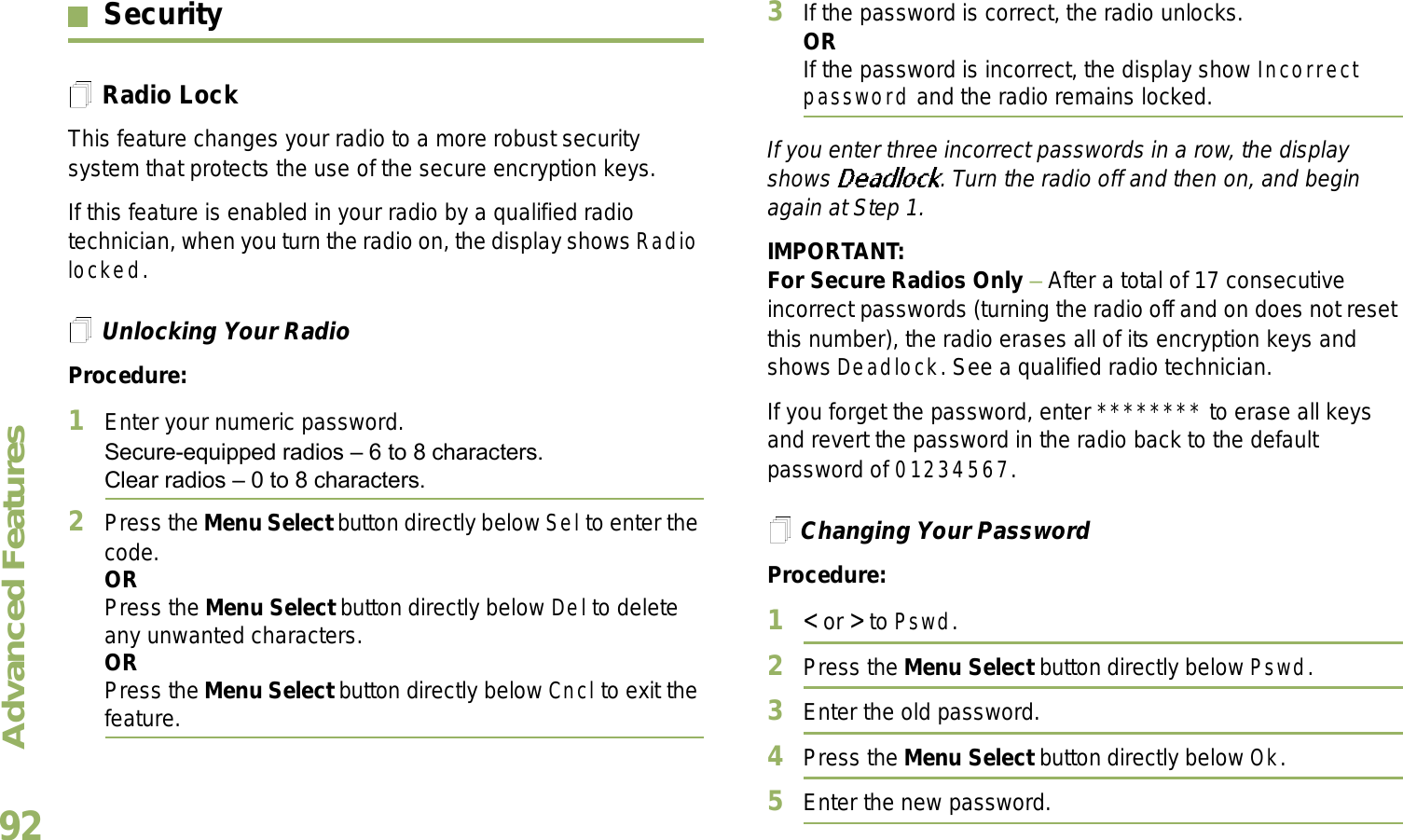 Advanced FeaturesEnglish92SecurityRadio LockThis feature changes your radio to a more robust security system that protects the use of the secure encryption keys. If this feature is enabled in your radio by a qualified radio technician, when you turn the radio on, the display shows Radio locked.Unlocking Your RadioProcedure:1Enter your numeric password.Secure-equipped radios  6 to 8 characters.Clear radios  0 to 8 characters.2Press the Menu Select button directly below Sel to enter the code.ORPress the Menu Select button directly below Del to delete any unwanted characters.ORPress the Menu Select button directly below Cncl to exit the feature. 3If the password is correct, the radio unlocks.ORIf the password is incorrect, the display show Incorrect password and the radio remains locked.If you enter three incorrect passwords in a row, the display shows  . Turn the radio off and then on, and begin again at Step 1.IMPORTANT:For Secure Radios Only  After a total of 17 consecutive incorrect passwords (turning the radio off and on does not reset this number), the radio erases all of its encryption keys and shows Deadlock. See a qualified radio technician.If you forget the password, enter ******** to erase all keys and revert the password in the radio back to the default password of 01234567.Changing Your PasswordProcedure:1&lt; or &gt; to Pswd.2Press the Menu Select button directly below Pswd.3Enter the old password.4Press the Menu Select button directly below Ok.5Enter the new password.