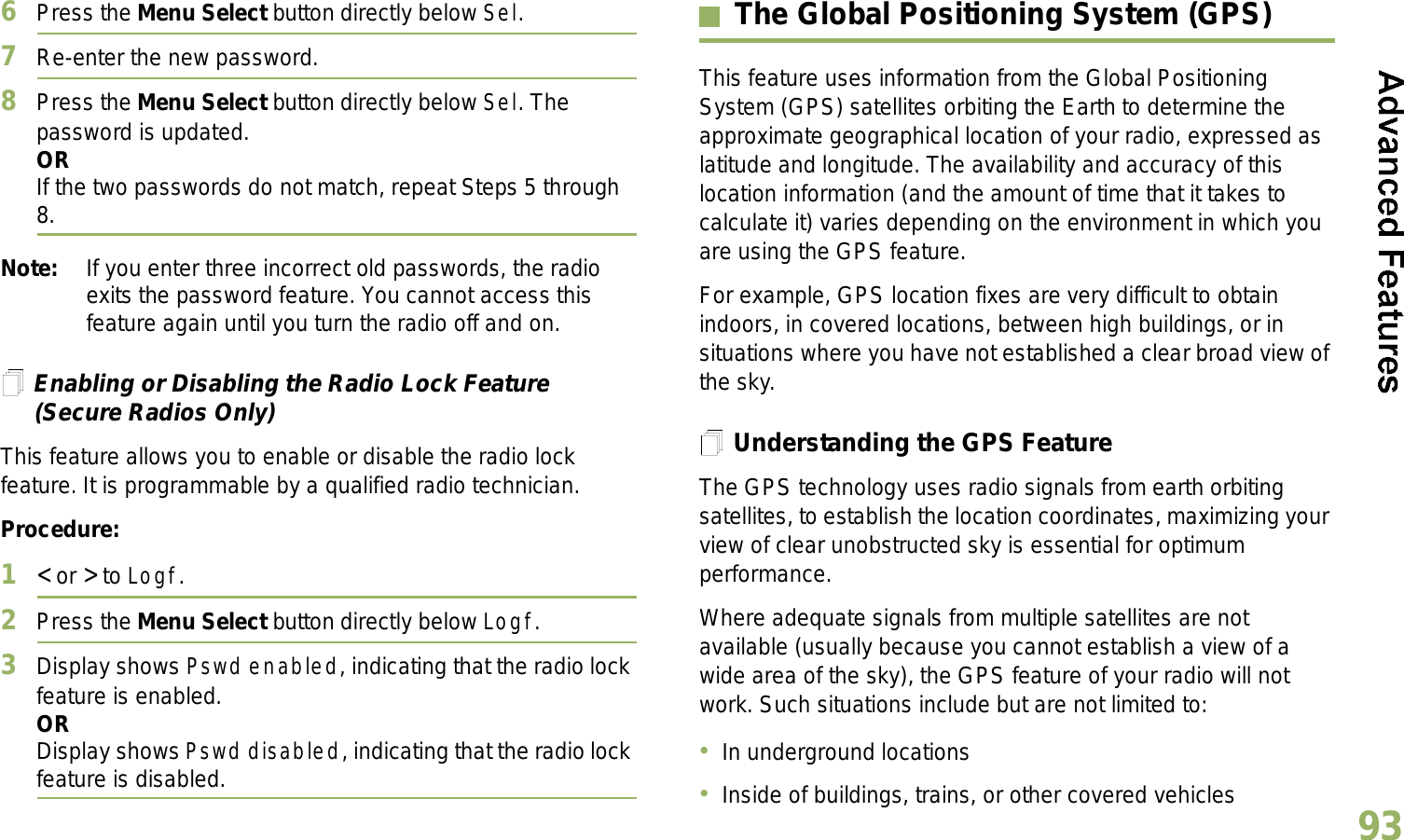 English936Press the Menu Select button directly below Sel.7Re-enter the new password.8Press the Menu Select button directly below Sel. The password is updated.ORIf the two passwords do not match, repeat Steps 5 through 8.Note: If you enter three incorrect old passwords, the radio exits the password feature. You cannot access this feature again until you turn the radio off and on.Enabling or Disabling the Radio Lock Feature (Secure Radios Only)This feature allows you to enable or disable the radio lock feature. It is programmable by a qualified radio technician.Procedure:1&lt; or &gt; to Logf.2Press the Menu Select button directly below Logf.3Display shows Pswd enabled, indicating that the radio lock feature is enabled.ORDisplay shows Pswd disabled, indicating that the radio lock feature is disabled.The Global Positioning System (GPS)This feature uses information from the Global Positioning System (GPS) satellites orbiting the Earth to determine the approximate geographical location of your radio, expressed as latitude and longitude. The availability and accuracy of this location information (and the amount of time that it takes to calculate it) varies depending on the environment in which you are using the GPS feature.For example, GPS location fixes are very difficult to obtain indoors, in covered locations, between high buildings, or in situations where you have not established a clear broad view of the sky.Understanding the GPS FeatureThe GPS technology uses radio signals from earth orbiting satellites, to establish the location coordinates, maximizing your view of clear unobstructed sky is essential for optimum performance. Where adequate signals from multiple satellites are not available (usually because you cannot establish a view of a wide area of the sky), the GPS feature of your radio will not work. Such situations include but are not limited to:In underground locationsInside of buildings, trains, or other covered vehicles