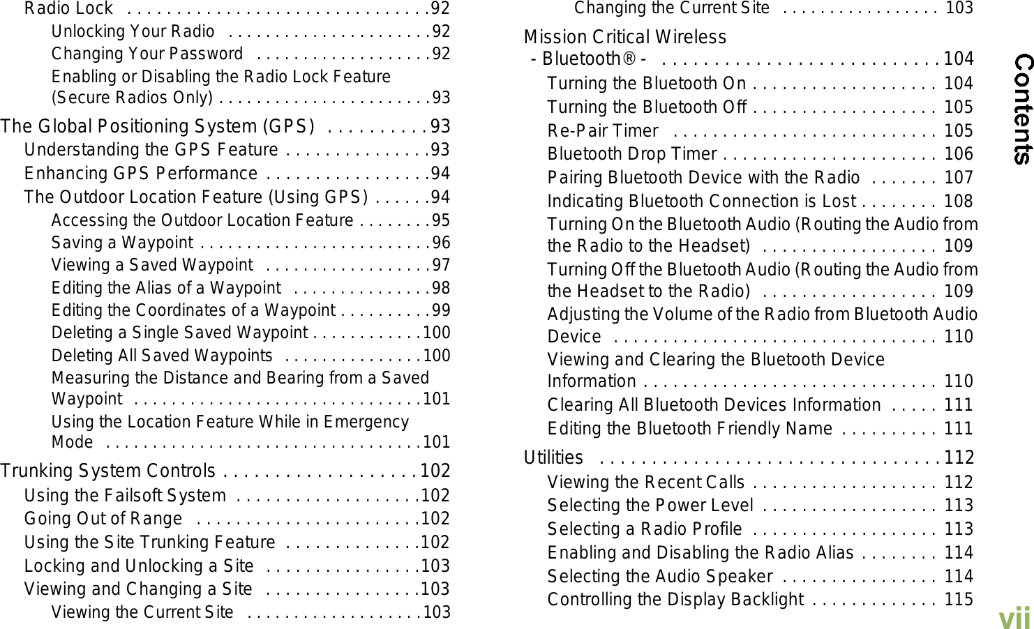 EnglishviiRadio Lock   . . . . . . . . . . . . . . . . . . . . . . . . . . . . . . .92Unlocking Your Radio  . . . . . . . . . . . . . . . . . . . . . .92Changing Your Password   . . . . . . . . . . . . . . . . . . .92Enabling or Disabling the Radio Lock Feature (Secure Radios Only) . . . . . . . . . . . . . . . . . . . . . . .93The Global Positioning System (GPS)  . . . . . . . . . .93Understanding the GPS Feature . . . . . . . . . . . . . . .93Enhancing GPS Performance . . . . . . . . . . . . . . . . .94The Outdoor Location Feature (Using GPS) . . . . . .94Accessing the Outdoor Location Feature . . . . . . . .95Saving a Waypoint . . . . . . . . . . . . . . . . . . . . . . . . .96Viewing a Saved Waypoint  . . . . . . . . . . . . . . . . . .97Editing the Alias of a Waypoint   . . . . . . . . . . . . . . .98Editing the Coordinates of a Waypoint . . . . . . . . . .99Deleting a Single Saved Waypoint . . . . . . . . . . . .100Deleting All Saved Waypoints  . . . . . . . . . . . . . . .100Measuring the Distance and Bearing from a Saved Waypoint  . . . . . . . . . . . . . . . . . . . . . . . . . . . . . . .101Using the Location Feature While in Emergency Mode  . . . . . . . . . . . . . . . . . . . . . . . . . . . . . . . . . .101Trunking System Controls . . . . . . . . . . . . . . . . . . .102Using the Failsoft System  . . . . . . . . . . . . . . . . . . .102Going Out of Range   . . . . . . . . . . . . . . . . . . . . . . .102Using the Site Trunking Feature  . . . . . . . . . . . . . .102Locking and Unlocking a Site  . . . . . . . . . . . . . . . .103Viewing and Changing a Site  . . . . . . . . . . . . . . . .103Viewing the Current Site   . . . . . . . . . . . . . . . . . . .103Changing the Current Site  . . . . . . . . . . . . . . . . . 103Mission Critical Wireless- Bluetooth® -   . . . . . . . . . . . . . . . . . . . . . . . . . . .104Turning the Bluetooth On . . . . . . . . . . . . . . . . . . . 104Turning the Bluetooth Off . . . . . . . . . . . . . . . . . . . 105Re-Pair Timer   . . . . . . . . . . . . . . . . . . . . . . . . . . . 105Bluetooth Drop Timer . . . . . . . . . . . . . . . . . . . . . . 106Pairing Bluetooth Device with the Radio  . . . . . . . 107Indicating Bluetooth Connection is Lost . . . . . . . . 108Turning On the Bluetooth Audio (Routing the Audio from the Radio to the Headset)  . . . . . . . . . . . . . . . . . . 109Turning Off the Bluetooth Audio (Routing the Audio from the Headset to the Radio)  . . . . . . . . . . . . . . . . . . 109Adjusting the Volume of the Radio from Bluetooth Audio Device  . . . . . . . . . . . . . . . . . . . . . . . . . . . . . . . . . 110Viewing and Clearing the Bluetooth Device Information . . . . . . . . . . . . . . . . . . . . . . . . . . . . . . 110Clearing All Bluetooth Devices Information  . . . . . 111Editing the Bluetooth Friendly Name . . . . . . . . . . 111Utilities   . . . . . . . . . . . . . . . . . . . . . . . . . . . . . . . . .112Viewing the Recent Calls . . . . . . . . . . . . . . . . . . . 112Selecting the Power Level  . . . . . . . . . . . . . . . . . . 113Selecting a Radio Profile  . . . . . . . . . . . . . . . . . . . 113Enabling and Disabling the Radio Alias . . . . . . . . 114Selecting the Audio Speaker  . . . . . . . . . . . . . . . . 114Controlling the Display Backlight  . . . . . . . . . . . . . 115