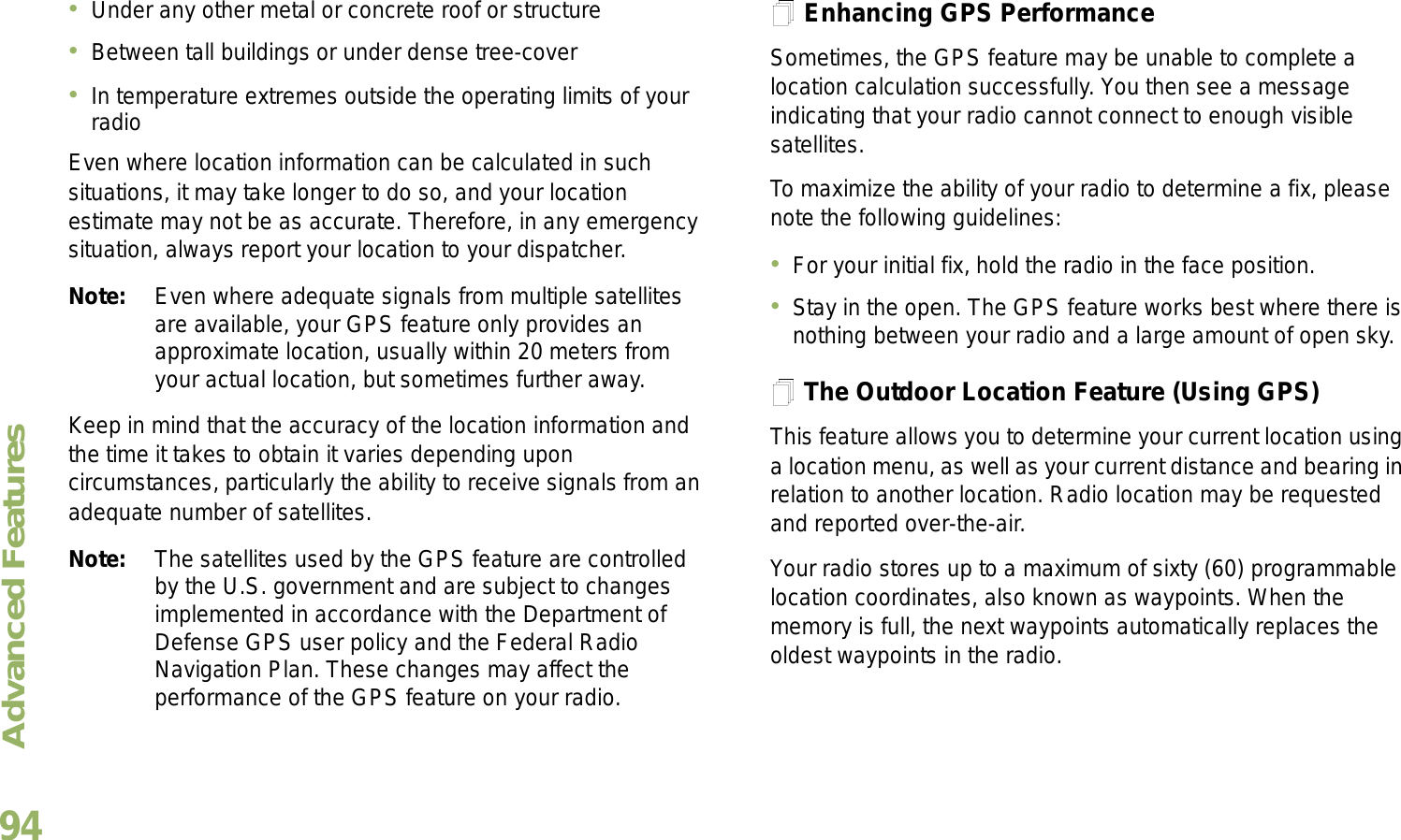 Advanced FeaturesEnglish94Under any other metal or concrete roof or structureBetween tall buildings or under dense tree-coverIn temperature extremes outside the operating limits of your radioEven where location information can be calculated in such situations, it may take longer to do so, and your location estimate may not be as accurate. Therefore, in any emergency situation, always report your location to your dispatcher.Note: Even where adequate signals from multiple satellites are available, your GPS feature only provides an approximate location, usually within 20 meters from your actual location, but sometimes further away.Keep in mind that the accuracy of the location information and the time it takes to obtain it varies depending upon circumstances, particularly the ability to receive signals from an adequate number of satellites.Note: The satellites used by the GPS feature are controlled by the U.S. government and are subject to changes implemented in accordance with the Department of Defense GPS user policy and the Federal Radio Navigation Plan. These changes may affect the performance of the GPS feature on your radio.Enhancing GPS PerformanceSometimes, the GPS feature may be unable to complete a location calculation successfully. You then see a message indicating that your radio cannot connect to enough visible satellites.To maximize the ability of your radio to determine a fix, please note the following guidelines:For your initial fix, hold the radio in the face position.Stay in the open. The GPS feature works best where there is nothing between your radio and a large amount of open sky.The Outdoor Location Feature (Using GPS)This feature allows you to determine your current location using a location menu, as well as your current distance and bearing in relation to another location. Radio location may be requested and reported over-the-air.Your radio stores up to a maximum of sixty (60) programmable location coordinates, also known as waypoints. When the memory is full, the next waypoints automatically replaces the oldest waypoints in the radio.