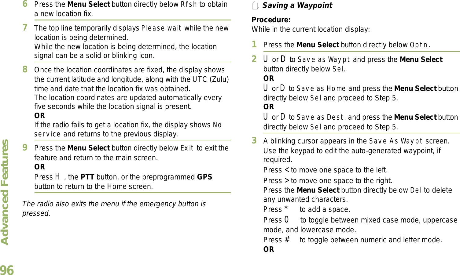 Advanced FeaturesEnglish966Press the Menu Select button directly below Rfsh to obtain a new location fix.7The top line temporarily displays Please wait while the new location is being determined.While the new location is being determined, the location signal can be a solid or blinking icon.8Once the location coordinates are fixed, the display shows the current latitude and longitude, along with the UTC (Zulu) time and date that the location fix was obtained.The location coordinates are updated automatically every five seconds while the location signal is present.ORIf the radio fails to get a location fix, the display shows No service and returns to the previous display.9Press the Menu Select button directly below Exit to exit the feature and return to the main screen.ORPress H, the PTT button, or the preprogrammed GPS button to return to the Home screen.The radio also exits the menu if the emergency button is pressed. Saving a WaypointProcedure:While in the current location display:1Press the Menu Select button directly below Optn.2U or D to Save as Waypt and press the Menu Select button directly below Sel.ORU or D to Save as Home and press the Menu Select button directly below Sel and proceed to Step 5.ORU or D to Save as Dest. and press the Menu Select button directly below Sel and proceed to Step 5.3A blinking cursor appears in the Save As Waypt screen.Use the keypad to edit the auto-generated waypoint, if required.Press &lt; to move one space to the left. Press &gt; to move one space to the right.Press the Menu Select button directly below Del to delete any unwanted characters.Press * to add a space.Press 0 to toggle between mixed case mode, uppercase mode, and lowercase mode.Press # to toggle between numeric and letter mode.OR