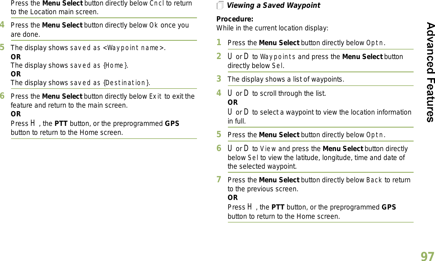 English97Press the Menu Select button directly below Cncl to return to the Location main screen.4Press the Menu Select button directly below Ok once you are done.5The display shows saved as &lt;Waypoint name&gt;.ORThe display shows saved as {Home}.ORThe display shows saved as {Destination}.6Press the Menu Select button directly below Exit to exit the feature and return to the main screen.ORPress H, the PTT button, or the preprogrammed GPS button to return to the Home screen.Viewing a Saved WaypointProcedure:While in the current location display:1Press the Menu Select button directly below Optn.2U or D to Waypoints and press the Menu Select button directly below Sel.3The display shows a list of waypoints.4U or D to scroll through the list.ORU or D to select a waypoint to view the location information in full.5Press the Menu Select button directly below Optn.6U or D to View and press the Menu Select button directly below Sel to view the latitude, longitude, time and date of the selected waypoint.7Press the Menu Select button directly below Back to return to the previous screen.ORPress H, the PTT button, or the preprogrammed GPS button to return to the Home screen.