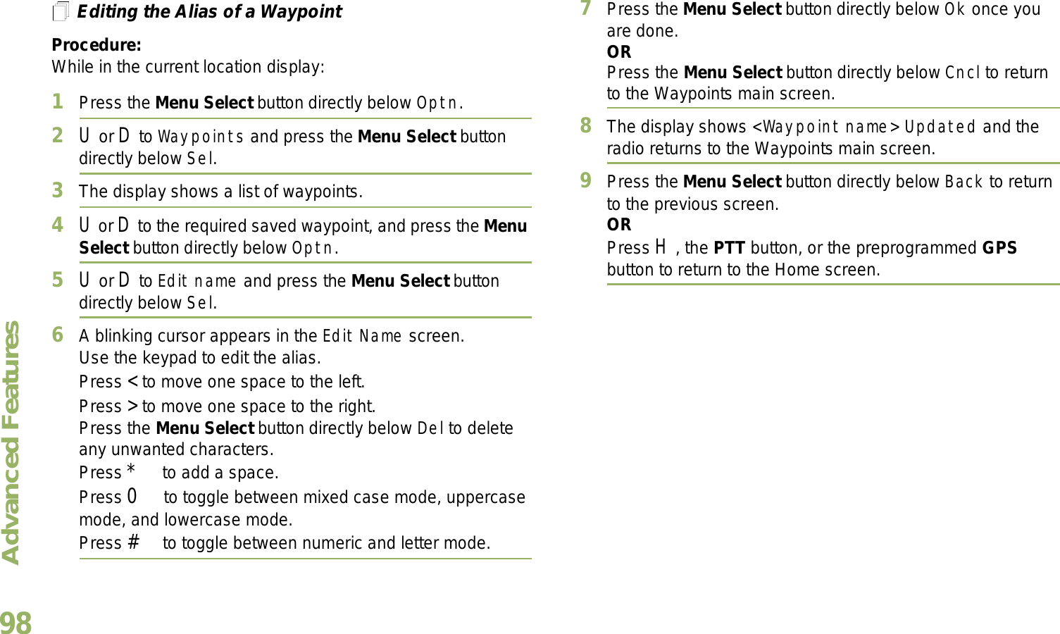 Advanced FeaturesEnglish98Editing the Alias of a WaypointProcedure:While in the current location display:1Press the Menu Select button directly below Optn.2U or D to Waypoints and press the Menu Select button directly below Sel.3The display shows a list of waypoints.4U or D to the required saved waypoint, and press the Menu Select button directly below Optn.5U or D to Edit name and press the Menu Select button directly below Sel.6A blinking cursor appears in the Edit Name screen.Use the keypad to edit the alias. Press &lt; to move one space to the left. Press &gt; to move one space to the right.Press the Menu Select button directly below Del to delete any unwanted characters.Press * to add a space.Press 0 to toggle between mixed case mode, uppercase mode, and lowercase mode.Press # to toggle between numeric and letter mode.7Press the Menu Select button directly below Ok once you are done.ORPress the Menu Select button directly below Cncl to return to the Waypoints main screen.8The display shows &lt;Waypoint name&gt; Updated and the radio returns to the Waypoints main screen.9Press the Menu Select button directly below Back to return to the previous screen.ORPress H, the PTT button, or the preprogrammed GPS button to return to the Home screen.