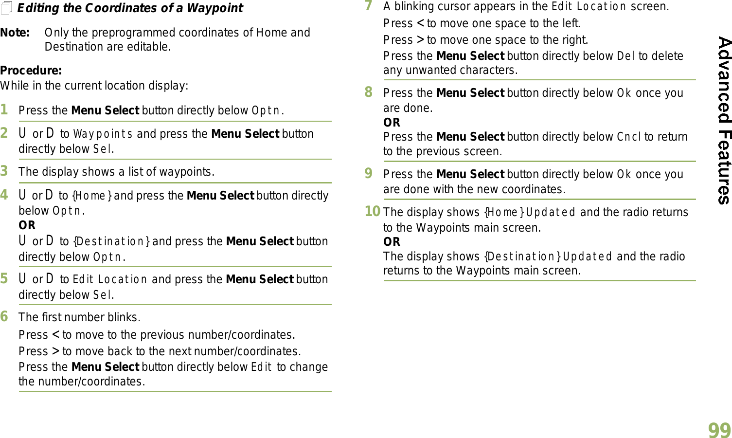 English99Editing the Coordinates of a WaypointNote: Only the preprogrammed coordinates of Home and Destination are editable.Procedure:While in the current location display:1Press the Menu Select button directly below Optn.2U or D to Waypoints and press the Menu Select button directly below Sel.3The display shows a list of waypoints.4U or D to {Home} and press the Menu Select button directly below Optn.ORU or D to {Destination} and press the Menu Select button directly below Optn.5U or D to Edit Location and press the Menu Select button directly below Sel.6The first number blinks.Press &lt; to move to the previous number/coordinates. Press &gt; to move back to the next number/coordinates.Press the Menu Select button directly below Edit to change the number/coordinates.7A blinking cursor appears in the Edit Location screen.Press &lt; to move one space to the left. Press &gt; to move one space to the right.Press the Menu Select button directly below Del to delete any unwanted characters.8Press the Menu Select button directly below Ok once you are done.ORPress the Menu Select button directly below Cncl to return to the previous screen.9Press the Menu Select button directly below Ok once you are done with the new coordinates.10 The display shows {Home} Updated and the radio returns to the Waypoints main screen.ORThe display shows {Destination} Updated and the radio returns to the Waypoints main screen.