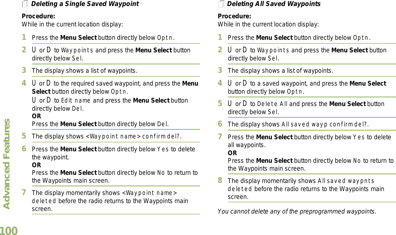 Advanced FeaturesEnglish100Deleting a Single Saved WaypointProcedure:While in the current location display:1Press the Menu Select button directly below Optn.2U or D to Waypoints and press the Menu Select button directly below Sel.3The display shows a list of waypoints.4U or D to the required saved waypoint, and press the Menu Select button directly below Optn.U or D to Edit name and press the Menu Select button directly below Del.ORPress the Menu Select button directly below Del.5The display shows &lt;Waypoint name&gt; confirm del?.6Press the Menu Select button directly below Yes to delete the waypoint.ORPress the Menu Select button directly below No to return to the Waypoints main screen.7The display momentarily shows &lt;Waypoint name&gt; deleted before the radio returns to the Waypoints main screen.Deleting All Saved WaypointsProcedure:While in the current location display:1Press the Menu Select button directly below Optn.2U or D to Waypoints and press the Menu Select button directly below Sel.3The display shows a list of waypoints.4U or D to a saved waypoint, and press the Menu Select button directly below Optn.5U or D to Delete All and press the Menu Select button directly below Sel.6The display shows All saved wayp confirm del?.7Press the Menu Select button directly below Yes to delete all waypoints.ORPress the Menu Select button directly below No to return to the Waypoints main screen.8The display momentarily shows All saved waypnts deleted before the radio returns to the Waypoints main screen.You cannot delete any of the preprogrammed waypoints.