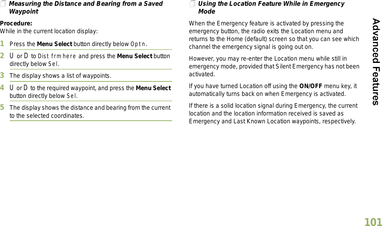 English101Measuring the Distance and Bearing from a Saved WaypointProcedure:While in the current location display:1Press the Menu Select button directly below Optn.2U or D to Dist frm here and press the Menu Select button directly below Sel.3The display shows a list of waypoints.4U or D to the required waypoint, and press the Menu Select button directly below Sel.5The display shows the distance and bearing from the current to the selected coordinates. Using the Location Feature While in Emergency ModeWhen the Emergency feature is activated by pressing the emergency button, the radio exits the Location menu and returns to the Home (default) screen so that you can see which channel the emergency signal is going out on.However, you may re-enter the Location menu while still in emergency mode, provided that Silent Emergency has not been activated.If you have turned Location off using the ON/OFF menu key, it automatically turns back on when Emergency is activated. If there is a solid location signal during Emergency, the current location and the location information received is saved as Emergency and Last Known Location waypoints, respectively.