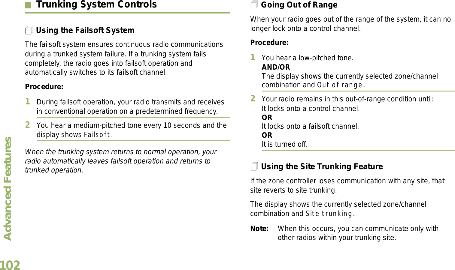 Advanced FeaturesEnglish102Trunking System ControlsUsing the Failsoft SystemThe failsoft system ensures continuous radio communications during a trunked system failure. If a trunking system fails completely, the radio goes into failsoft operation and automatically switches to its failsoft channel.Procedure:1During failsoft operation, your radio transmits and receives in conventional operation on a predetermined frequency.2You hear a medium-pitched tone every 10 seconds and the display shows Failsoft.When the trunking system returns to normal operation, your radio automatically leaves failsoft operation and returns to trunked operation.Going Out of RangeWhen your radio goes out of the range of the system, it can no longer lock onto a control channel. Procedure:1You hear a low-pitched tone.AND/ORThe display shows the currently selected zone/channel combination and Out of range.2Your radio remains in this out-of-range condition until:It locks onto a control channel.ORIt locks onto a failsoft channel.ORIt is turned off.Using the Site Trunking FeatureIf the zone controller loses communication with any site, that site reverts to site trunking.The display shows the currently selected zone/channel combination and Site trunking.Note: When this occurs, you can communicate only with other radios within your trunking site.