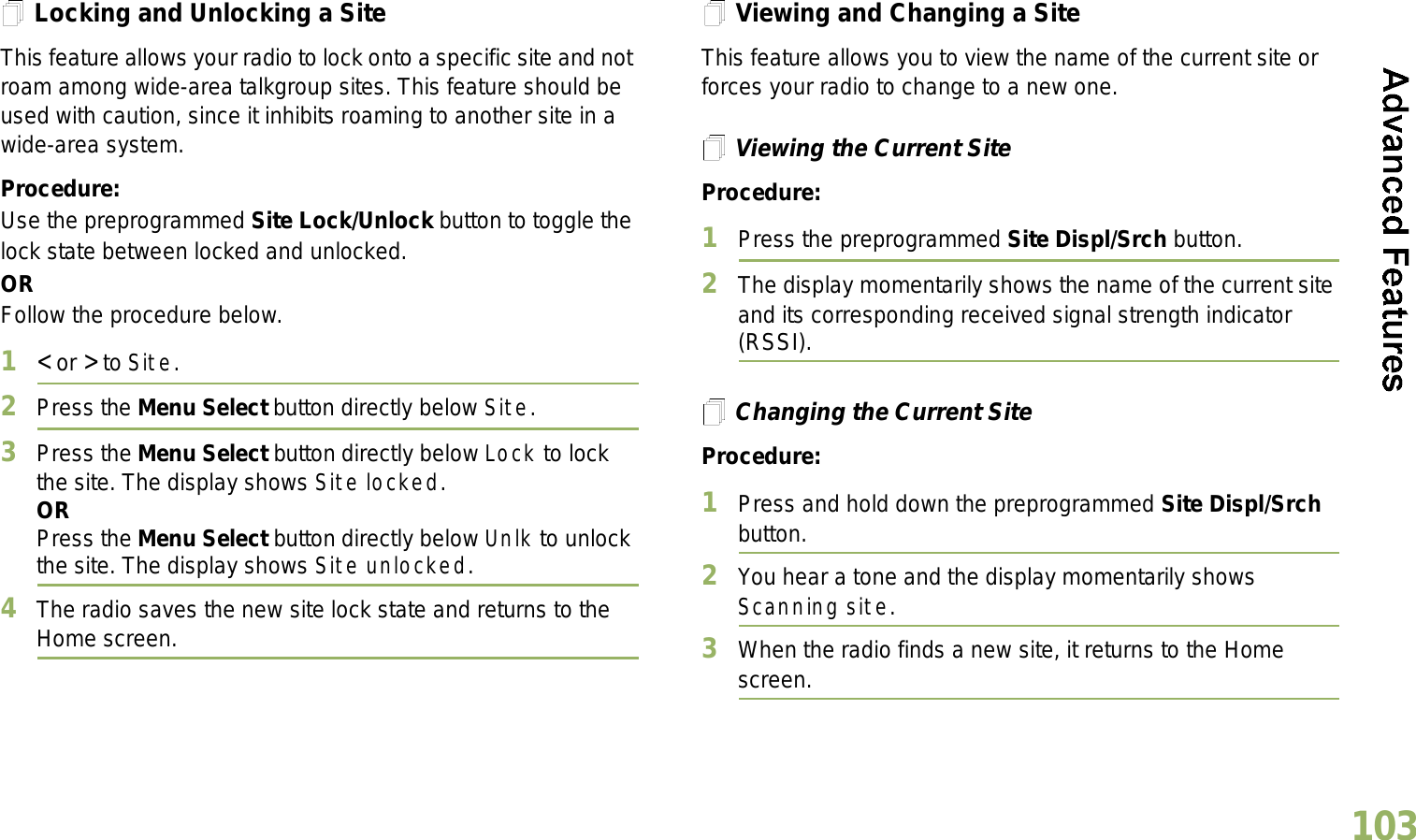 English103Locking and Unlocking a SiteThis feature allows your radio to lock onto a specific site and not roam among wide-area talkgroup sites. This feature should be used with caution, since it inhibits roaming to another site in a wide-area system.Procedure: Use the preprogrammed Site Lock/Unlock button to toggle the lock state between locked and unlocked.ORFollow the procedure below.1&lt; or &gt; to Site.2Press the Menu Select button directly below Site.3Press the Menu Select button directly below Lock to lock the site. The display shows Site locked. ORPress the Menu Select button directly below Unlk to unlock the site. The display shows Site unlocked.4The radio saves the new site lock state and returns to the Home screen.Viewing and Changing a SiteThis feature allows you to view the name of the current site or forces your radio to change to a new one.Viewing the Current SiteProcedure:1Press the preprogrammed Site Displ/Srch button.2The display momentarily shows the name of the current site and its corresponding received signal strength indicator (RSSI).Changing the Current SiteProcedure:1Press and hold down the preprogrammed Site Displ/Srch button.2You hear a tone and the display momentarily shows Scanning site.3When the radio finds a new site, it returns to the Home screen.