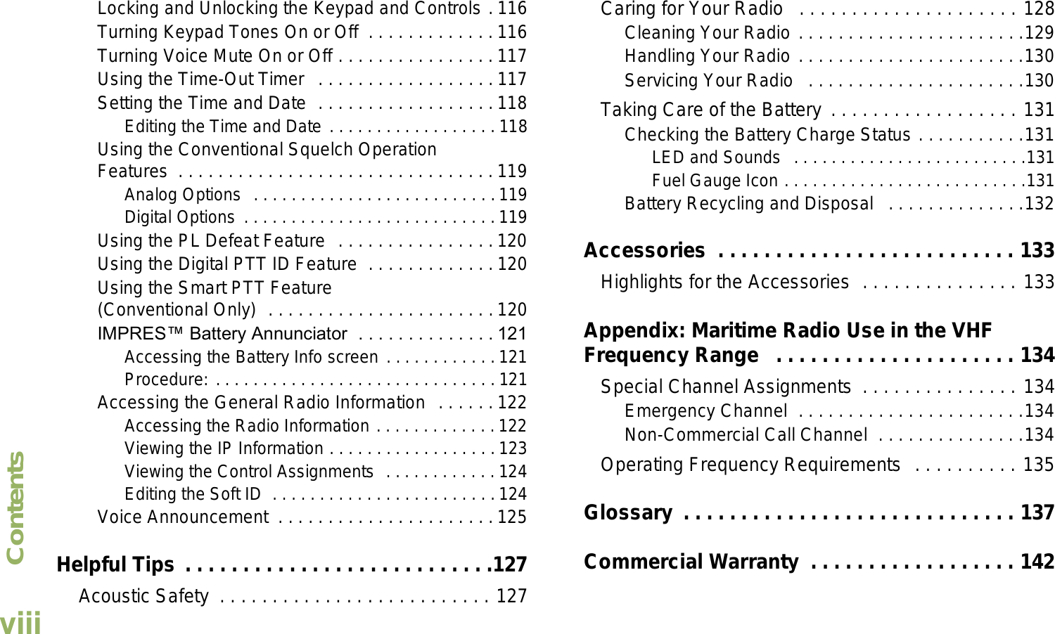 ContentsEnglishviiiLocking and Unlocking the Keypad and Controls . 116Turning Keypad Tones On or Off  . . . . . . . . . . . . . 116Turning Voice Mute On or Off . . . . . . . . . . . . . . . . 117Using the Time-Out Timer   . . . . . . . . . . . . . . . . . . 117Setting the Time and Date  . . . . . . . . . . . . . . . . . . 118Editing the Time and Date . . . . . . . . . . . . . . . . . . 118Using the Conventional Squelch Operation Features  . . . . . . . . . . . . . . . . . . . . . . . . . . . . . . . . 119Analog Options  . . . . . . . . . . . . . . . . . . . . . . . . . .119Digital Options  . . . . . . . . . . . . . . . . . . . . . . . . . . .119Using the PL Defeat Feature  . . . . . . . . . . . . . . . . 120Using the Digital PTT ID Feature  . . . . . . . . . . . . . 120Using the Smart PTT Feature (Conventional Only)  . . . . . . . . . . . . . . . . . . . . . . . 120IMPRES Battery Annunciator  . . . . . . . . . . . . . . 121Accessing the Battery Info screen . . . . . . . . . . . .121Procedure: . . . . . . . . . . . . . . . . . . . . . . . . . . . . . . 121Accessing the General Radio Information  . . . . . . 122Accessing the Radio Information . . . . . . . . . . . . . 122Viewing the IP Information . . . . . . . . . . . . . . . . . .123Viewing the Control Assignments  . . . . . . . . . . . . 124Editing the Soft ID  . . . . . . . . . . . . . . . . . . . . . . . . 124Voice Announcement  . . . . . . . . . . . . . . . . . . . . . . 125Helpful Tips . . . . . . . . . . . . . . . . . . . . . . . . . . .127 Acoustic Safety  . . . . . . . . . . . . . . . . . . . . . . . . . . 127Caring for Your Radio   . . . . . . . . . . . . . . . . . . . . . 128Cleaning Your Radio . . . . . . . . . . . . . . . . . . . . . . .129Handling Your Radio . . . . . . . . . . . . . . . . . . . . . . .130Servicing Your Radio   . . . . . . . . . . . . . . . . . . . . . .130Taking Care of the Battery . . . . . . . . . . . . . . . . . . 131Checking the Battery Charge Status . . . . . . . . . . .131LED and Sounds  . . . . . . . . . . . . . . . . . . . . . . . . .131Fuel Gauge Icon . . . . . . . . . . . . . . . . . . . . . . . . . .131Battery Recycling and Disposal   . . . . . . . . . . . . . .132Accessories  . . . . . . . . . . . . . . . . . . . . . . . . . . 133Highlights for the Accessories  . . . . . . . . . . . . . . . 133Appendix: Maritime Radio Use in the VHF Frequency Range   . . . . . . . . . . . . . . . . . . . . . 134Special Channel Assignments  . . . . . . . . . . . . . . . 134Emergency Channel  . . . . . . . . . . . . . . . . . . . . . . .134Non-Commercial Call Channel  . . . . . . . . . . . . . . .134Operating Frequency Requirements  . . . . . . . . . . 135Glossary  . . . . . . . . . . . . . . . . . . . . . . . . . . . . . 137Commercial Warranty  . . . . . . . . . . . . . . . . . . 142