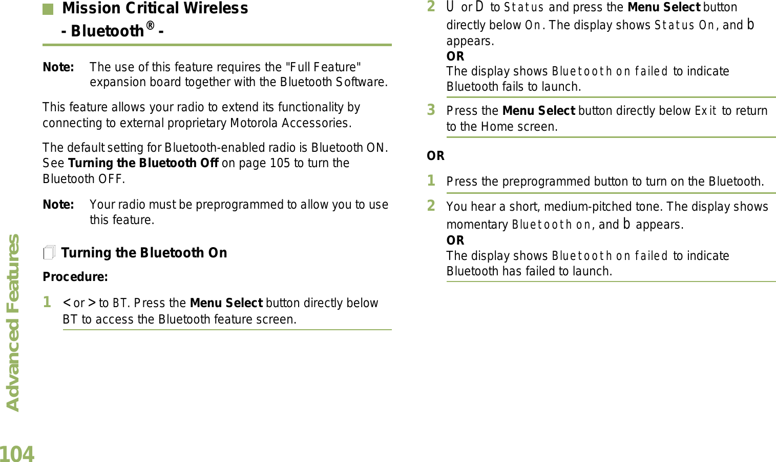 Advanced FeaturesEnglish104Mission Critical Wireless- Bluetooth® -Note: The use of this feature requires the &quot;Full Feature&quot; expansion board together with the Bluetooth Software.This feature allows your radio to extend its functionality by connecting to external proprietary Motorola Accessories.The default setting for Bluetooth-enabled radio is Bluetooth ON. See Turning the Bluetooth Off on page 105 to turn the Bluetooth OFF.Note: Your radio must be preprogrammed to allow you to use this feature.Turning the Bluetooth OnProcedure:1&lt; or &gt; to BT. Press the Menu Select button directly below BT to access the Bluetooth feature screen.2U or D to Status and press the Menu Select button directly below On. The display shows Status On, and b appears.ORThe display shows Bluetooth on failed to indicate Bluetooth fails to launch.3Press the Menu Select button directly below Exit to return to the Home screen.OR1Press the preprogrammed button to turn on the Bluetooth. 2You hear a short, medium-pitched tone. The display shows momentary Bluetooth on, and b appears.ORThe display shows Bluetooth on failed to indicate Bluetooth has failed to launch.