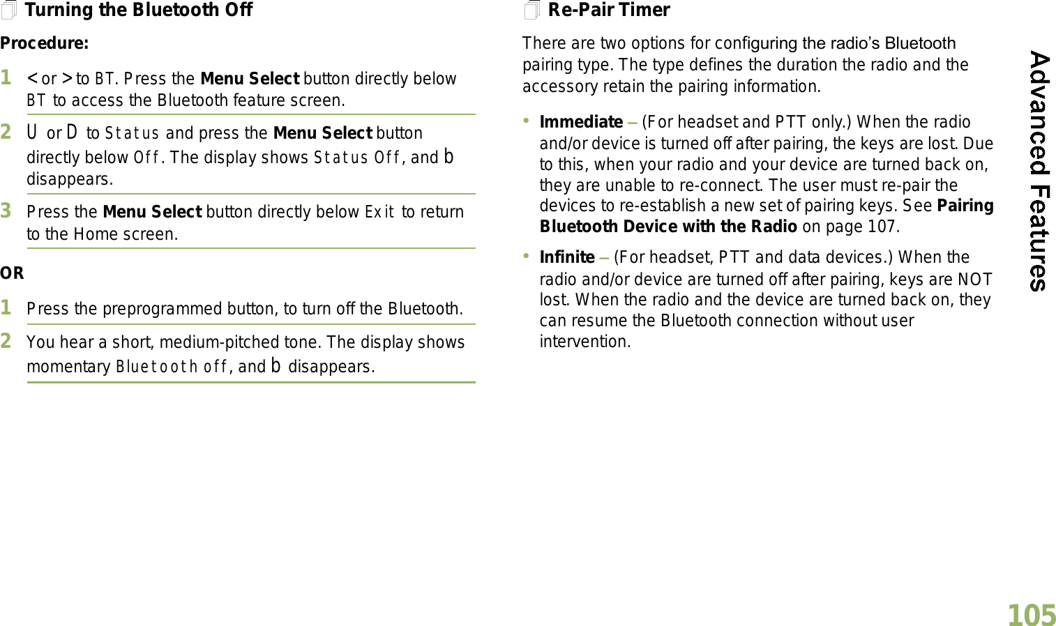 English105Turning the Bluetooth OffProcedure:1&lt; or &gt; to BT. Press the Menu Select button directly below BT to access the Bluetooth feature screen.2U or D to Status and press the Menu Select button directly below Off. The display shows Status Off, and b disappears.3Press the Menu Select button directly below Exit to return to the Home screen.OR1Press the preprogrammed button, to turn off the Bluetooth.2You hear a short, medium-pitched tone. The display shows momentary Bluetooth off, and b disappears.Re-Pair TimerThere are two options for configuring the radios Bluetooth pairing type. The type defines the duration the radio and the accessory retain the pairing information.Immediate  (For headset and PTT only.) When the radio and/or device is turned off after pairing, the keys are lost. Due to this, when your radio and your device are turned back on, they are unable to re-connect. The user must re-pair the devices to re-establish a new set of pairing keys. See Pairing Bluetooth Device with the Radio on page 107. Infinite  (For headset, PTT and data devices.) When the radio and/or device are turned off after pairing, keys are NOT lost. When the radio and the device are turned back on, they can resume the Bluetooth connection without user intervention. 