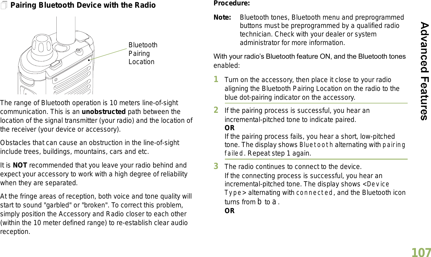 English107Pairing Bluetooth Device with the RadioThe range of Bluetooth operation is 10 meters line-of-sight communication. This is an unobstructed path between the location of the signal transmitter (your radio) and the location of the receiver (your device or accessory). Obstacles that can cause an obstruction in the line-of-sight include trees, buildings, mountains, cars and etc.It is NOT recommended that you leave your radio behind and expect your accessory to work with a high degree of reliability when they are separated.At the fringe areas of reception, both voice and tone quality will start to sound &quot;garbled&quot; or &quot;broken&quot;. To correct this problem, simply position the Accessory and Radio closer to each other (within the 10 meter defined range) to re-establish clear audio reception.Procedure:Note: Bluetooth tones, Bluetooth menu and preprogrammed buttons must be preprogrammed by a qualified radio technician. Check with your dealer or system administrator for more information.With your radios Bluetooth feature ON, and the Bluetooth tones enabled:1Turn on the accessory, then place it close to your radio aligning the Bluetooth Pairing Location on the radio to the blue dot-pairing indicator on the accessory.2If the pairing process is successful, you hear an incremental-pitched tone to indicate paired. ORIf the pairing process fails, you hear a short, low-pitched tone. The display shows Bluetooth alternating with pairing failed. Repeat step 1 again.3The radio continues to connect to the device. If the connecting process is successful, you hear an incremental-pitched tone. The display shows &lt;Device Type&gt; alternating with connected, and the Bluetooth icon turns from b to a.ORBluetooth Pairing Location