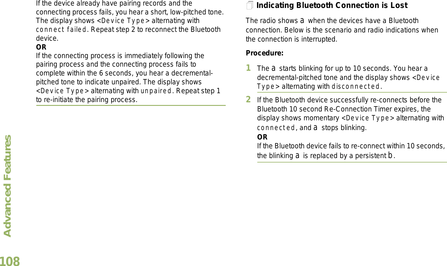 Advanced FeaturesEnglish108If the device already have pairing records and the connecting process fails, you hear a short, low-pitched tone. The display shows &lt;Device Type&gt; alternating with connect failed. Repeat step 2 to reconnect the Bluetooth device.ORIf the connecting process is immediately following the pairing process and the connecting process fails to complete within the 6 seconds, you hear a decremental-pitched tone to indicate unpaired. The display shows &lt;Device Type&gt; alternating with unpaired. Repeat step 1 to re-initiate the pairing process. Indicating Bluetooth Connection is LostThe radio shows a when the devices have a Bluetooth connection. Below is the scenario and radio indications when the connection is interrupted. Procedure:1The a starts blinking for up to 10 seconds. You hear a decremental-pitched tone and the display shows &lt;Device Type&gt; alternating with disconnected.2If the Bluetooth device successfully re-connects before the Bluetooth 10 second Re-Connection Timer expires, the display shows momentary &lt;Device Type&gt; alternating with connected, and a stops blinking. ORIf the Bluetooth device fails to re-connect within 10 seconds, the blinking a is replaced by a persistent b.