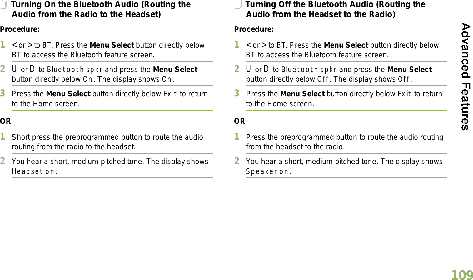 English109Turning On the Bluetooth Audio (Routing the Audio from the Radio to the Headset)Procedure:1&lt; or &gt; to BT. Press the Menu Select button directly below BT to access the Bluetooth feature screen.2U or D to Bluetooth spkr and press the Menu Select button directly below On. The display shows On.3Press the Menu Select button directly below Exit to return to the Home screen.OR1Short press the preprogrammed button to route the audio routing from the radio to the headset. 2You hear a short, medium-pitched tone. The display shows Headset on.Turning Off the Bluetooth Audio (Routing the Audio from the Headset to the Radio)Procedure:1&lt; or &gt; to BT. Press the Menu Select button directly below BT to access the Bluetooth feature screen.2U or D to Bluetooth spkr and press the Menu Select button directly below Off. The display shows Off.3Press the Menu Select button directly below Exit to return to the Home screen.OR1Press the preprogrammed button to route the audio routing from the headset to the radio.2You hear a short, medium-pitched tone. The display shows Speaker on.