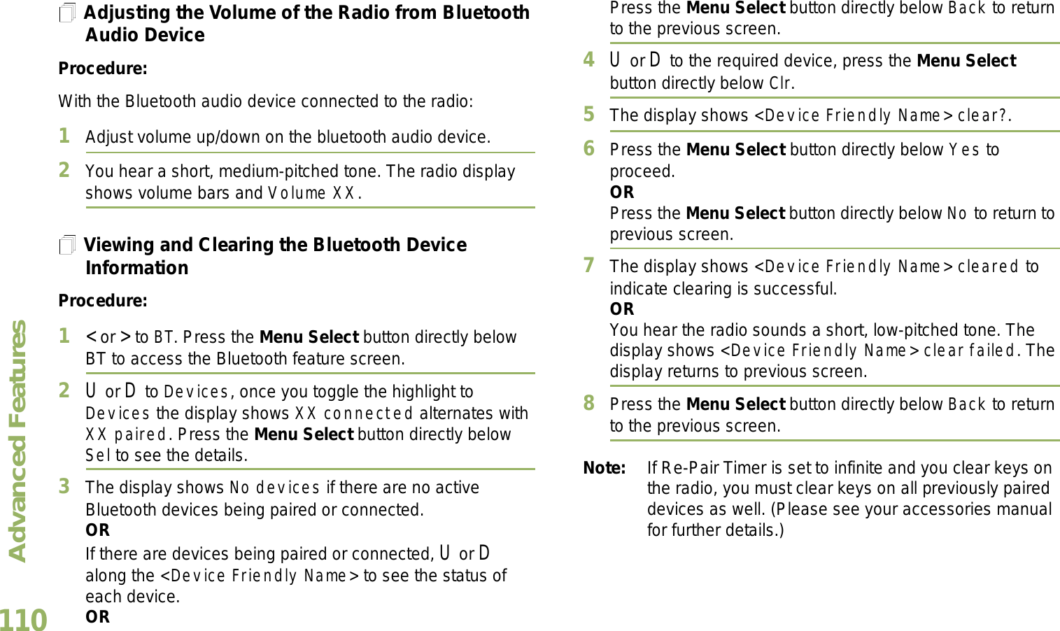 Advanced FeaturesEnglish110Adjusting the Volume of the Radio from Bluetooth Audio DeviceProcedure:With the Bluetooth audio device connected to the radio:1Adjust volume up/down on the bluetooth audio device.2You hear a short, medium-pitched tone. The radio display shows volume bars and Volume XX. Viewing and Clearing the Bluetooth Device InformationProcedure:1&lt; or &gt; to BT. Press the Menu Select button directly below BT to access the Bluetooth feature screen.2U or D to Devices, once you toggle the highlight to Devices the display shows XX connected alternates with XX paired. Press the Menu Select button directly below Sel to see the details. 3The display shows No devices if there are no active Bluetooth devices being paired or connected.ORIf there are devices being paired or connected, U or D along the &lt;Device Friendly Name&gt; to see the status of each device.ORPress the Menu Select button directly below Back to return to the previous screen.4U or D to the required device, press the Menu Selectbutton directly below Clr. 5The display shows &lt;Device Friendly Name&gt; clear?. 6Press the Menu Select button directly below Yes to proceed. ORPress the Menu Select button directly below No to return to previous screen. 7The display shows &lt;Device Friendly Name&gt; cleared to indicate clearing is successful.ORYou hear the radio sounds a short, low-pitched tone. The display shows &lt;Device Friendly Name&gt; clear failed. The display returns to previous screen.8Press the Menu Select button directly below Back to return to the previous screen.Note: If Re-Pair Timer is set to infinite and you clear keys on the radio, you must clear keys on all previously paired devices as well. (Please see your accessories manual for further details.)