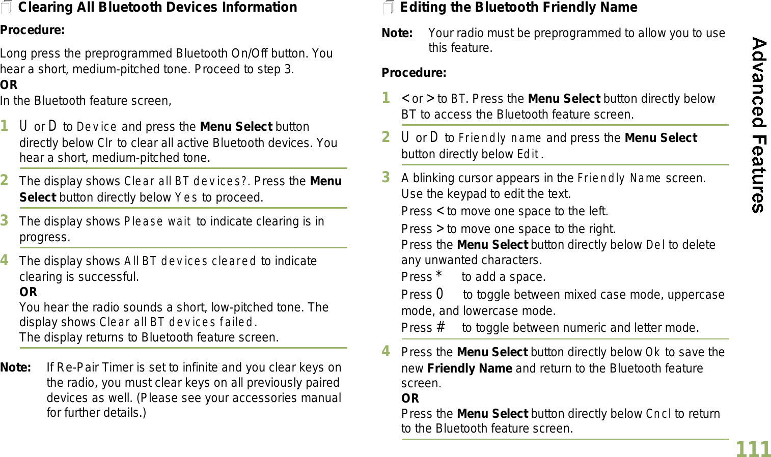 English111Clearing All Bluetooth Devices InformationProcedure:Long press the preprogrammed Bluetooth On/Off button. You hear a short, medium-pitched tone. Proceed to step 3.ORIn the Bluetooth feature screen,1U or D to Device and press the Menu Select button directly below Clr to clear all active Bluetooth devices. You hear a short, medium-pitched tone. 2The display shows Clear all BT devices?. Press the Menu Select button directly below Yes to proceed. 3The display shows Please wait to indicate clearing is in progress. 4The display shows All BT devices cleared to indicate clearing is successful.ORYou hear the radio sounds a short, low-pitched tone. The display shows Clear all BT devices failed. The display returns to Bluetooth feature screen.Note: If Re-Pair Timer is set to infinite and you clear keys on the radio, you must clear keys on all previously paired devices as well. (Please see your accessories manual for further details.)Editing the Bluetooth Friendly NameNote: Your radio must be preprogrammed to allow you to use this feature.Procedure:1&lt; or &gt; to BT. Press the Menu Select button directly below BT to access the Bluetooth feature screen.2U or D to Friendly name and press the Menu Select button directly below Edit. 3A blinking cursor appears in the Friendly Name screen.Use the keypad to edit the text.Press &lt; to move one space to the left. Press &gt; to move one space to the right.Press the Menu Select button directly below Del to delete any unwanted characters.Press * to add a space.Press 0 to toggle between mixed case mode, uppercase mode, and lowercase mode.Press # to toggle between numeric and letter mode.4Press the Menu Select button directly below Ok to save the new Friendly Name and return to the Bluetooth feature screen.ORPress the Menu Select button directly below Cncl to return to the Bluetooth feature screen.