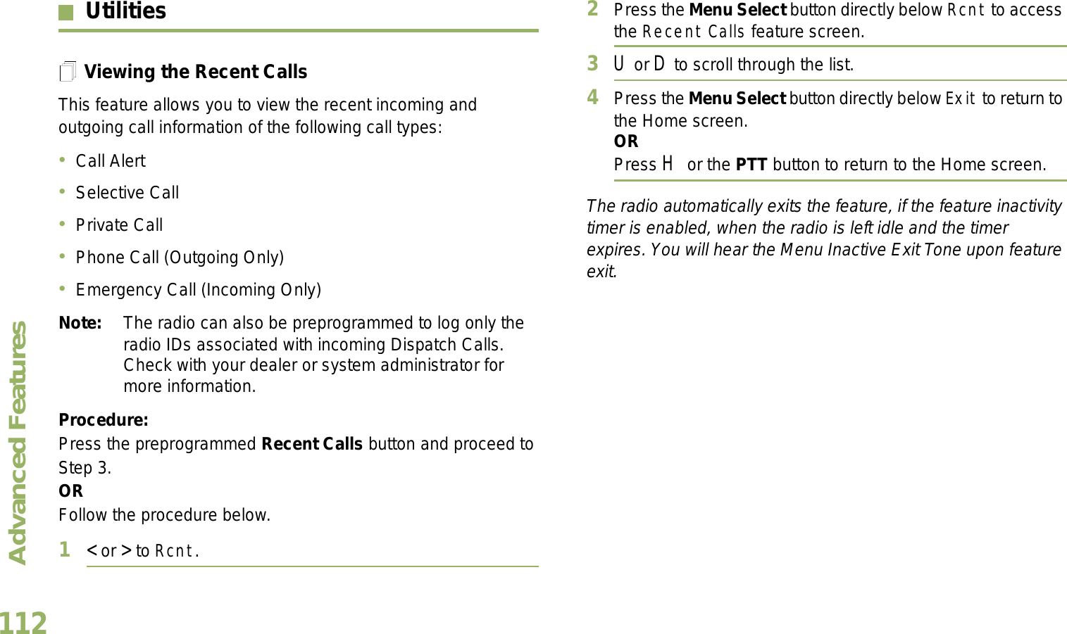 Advanced FeaturesEnglish112UtilitiesViewing the Recent CallsThis feature allows you to view the recent incoming and outgoing call information of the following call types:Call AlertSelective CallPrivate CallPhone Call (Outgoing Only)Emergency Call (Incoming Only)Note: The radio can also be preprogrammed to log only the radio IDs associated with incoming Dispatch Calls. Check with your dealer or system administrator for more information.Procedure: Press the preprogrammed Recent Calls button and proceed to Step 3.ORFollow the procedure below.1&lt; or &gt; to Rcnt.2Press the Menu Select button directly below Rcnt to access the Recent Calls feature screen.3U or D to scroll through the list.4Press the Menu Select button directly below Exit to return to the Home screen.ORPress H or the PTT button to return to the Home screen.The radio automatically exits the feature, if the feature inactivity timer is enabled, when the radio is left idle and the timer expires. You will hear the Menu Inactive Exit Tone upon feature exit.