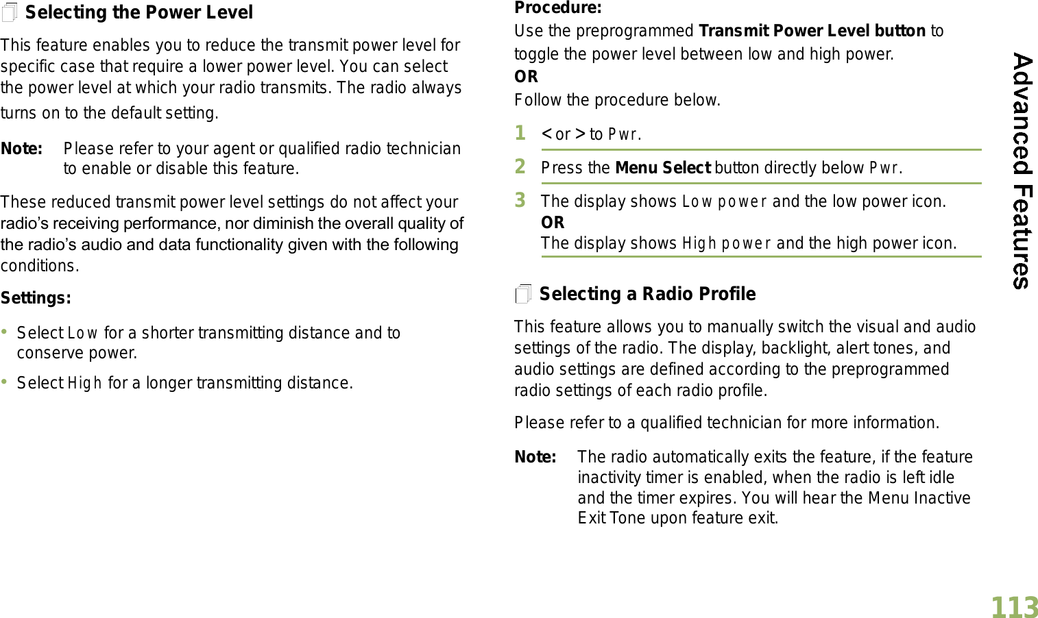 English113Selecting the Power LevelThis feature enables you to reduce the transmit power level for specific case that require a lower power level. You can select the power level at which your radio transmits. The radio always turns on to the default setting. Note: Please refer to your agent or qualified radio technician to enable or disable this feature.These reduced transmit power level settings do not affect your radios receiving performance, nor diminish the overall quality of the radios audio and data functionality given with the following conditions.Settings: Select Low for a shorter transmitting distance and to conserve power.Select High for a longer transmitting distance.Procedure: Use the preprogrammed Transmit Power Level button to toggle the power level between low and high power.ORFollow the procedure below.1&lt; or &gt; to Pwr.2Press the Menu Select button directly below Pwr. 3The display shows Low power and the low power icon.ORThe display shows High power and the high power icon.Selecting a Radio ProfileThis feature allows you to manually switch the visual and audio settings of the radio. The display, backlight, alert tones, and audio settings are defined according to the preprogrammed radio settings of each radio profile.Please refer to a qualified technician for more information.Note: The radio automatically exits the feature, if the feature inactivity timer is enabled, when the radio is left idle and the timer expires. You will hear the Menu Inactive Exit Tone upon feature exit.