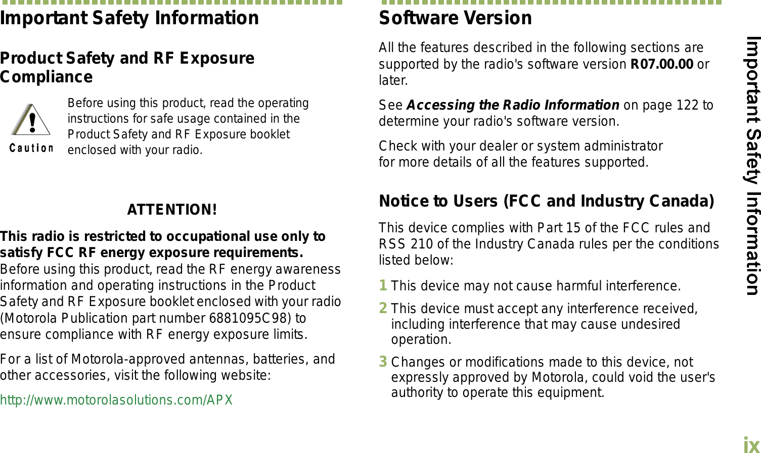 EnglishixImportant Safety InformationProduct Safety and RF Exposure ComplianceATTENTION! This radio is restricted to occupational use only to satisfy FCC RF energy exposure requirements. Before using this product, read the RF energy awareness information and operating instructions in the Product Safety and RF Exposure booklet enclosed with your radio (Motorola Publication part number 6881095C98) to ensure compliance with RF energy exposure limits. For a list of Motorola-approved antennas, batteries, and other accessories, visit the following website: http://www.motorolasolutions.com/APXSoftware VersionAll the features described in the following sections are supported by the radio&apos;s software version R07.00.00 or later. See Accessing the Radio Information on page 122 to determine your radio&apos;s software version. Check with your dealer or system administrator for more details of all the features supported.Notice to Users (FCC and Industry Canada)This device complies with Part 15 of the FCC rules and RSS 210 of the Industry Canada rules per the conditions listed below:1This device may not cause harmful interference.2This device must accept any interference received, including interference that may cause undesired operation.3Changes or modifications made to this device, not expressly approved by Motorola, could void the user&apos;s authority to operate this equipment.Before using this product, read the operating instructions for safe usage contained in the Product Safety and RF Exposure booklet enclosed with your radio.