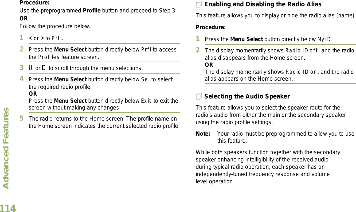 Advanced FeaturesEnglish114Procedure: Use the preprogrammed Profile button and proceed to Step 3.ORFollow the procedure below.1&lt; or &gt; to Prfl.2Press the Menu Select button directly below Prfl to access the Profiles feature screen.3U or D to scroll through the menu selections.4Press the Menu Select button directly below Sel to select the required radio profile.ORPress the Menu Select button directly below Exit to exit the screen without making any changes.5The radio returns to the Home screen. The profile name on the Home screen indicates the current selected radio profile.Enabling and Disabling the Radio AliasThis feature allows you to display or hide the radio alias (name).Procedure: 1Press the Menu Select button directly below MyID.2The display momentarily shows Radio ID off, and the radio alias disappears from the Home screen.ORThe display momentarily shows Radio ID on, and the radio alias appears on the Home screen.Selecting the Audio SpeakerThis feature allows you to select the speaker route for the radio&apos;s audio from either the main or the secondary speaker using the radio profile settings.Note: Your radio must be preprogrammed to allow you to use this feature.While both speakers function together with the secondary speaker enhancing intelligibility of the received audio during typical radio operation, each speaker has an independently-tuned frequency response and volume level operation.