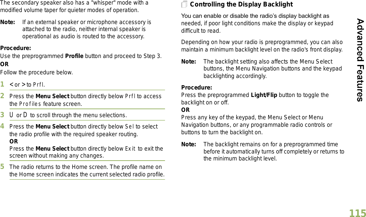 English115The secondary speaker also has a &quot;whisper&quot; mode with a modified volume taper for quieter modes of operation. Note: If an external speaker or microphone accessory is attached to the radio, neither internal speaker is operational as audio is routed to the accessory.Procedure: Use the preprogrammed Profile button and proceed to Step 3.ORFollow the procedure below.1&lt; or &gt; to Prfl.2Press the Menu Select button directly below Prfl to access the Profiles feature screen.3U or D to scroll through the menu selections.4Press the Menu Select button directly below Sel to select the radio profile with the required speaker routing.ORPress the Menu Select button directly below Exit to exit the screen without making any changes.5The radio returns to the Home screen. The profile name on the Home screen indicates the current selected radio profile.Controlling the Display BacklightYou can enable or disable the radios display backlight as needed, if poor light conditions make the display or keypad difficult to read.Depending on how your radio is preprogrammed, you can also maintain a minimum backlight level on the radio&apos;s front display.Note: The backlight setting also affects the Menu Select buttons, the Menu Navigation buttons and the keypad backlighting accordingly.Procedure: Press the preprogrammed Light/Flip button to toggle the backlight on or off.ORPress any key of the keypad, the Menu Select or Menu Navigation buttons, or any programmable radio controls or buttons to turn the backlight on.Note: The backlight remains on for a preprogrammed time before it automatically turns off completely or returns to the minimum backlight level.