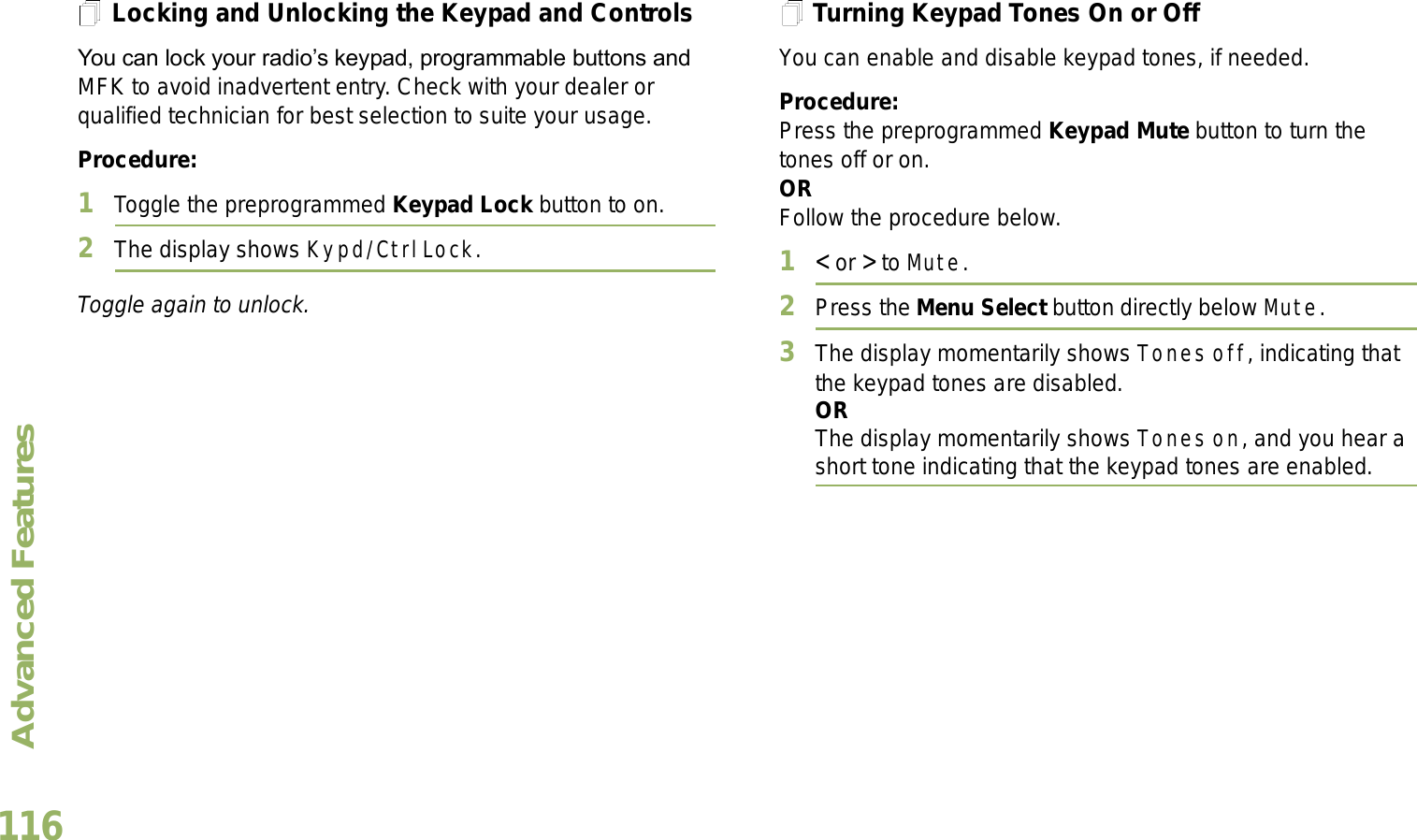 Advanced FeaturesEnglish116Locking and Unlocking the Keypad and ControlsYou can lock your radios keypad, programmable buttons and MFK to avoid inadvertent entry. Check with your dealer or qualified technician for best selection to suite your usage. Procedure: 1Toggle the preprogrammed Keypad Lock button to on.2The display shows Kypd/Ctrl Lock.Toggle again to unlock.Turning Keypad Tones On or OffYou can enable and disable keypad tones, if needed.Procedure: Press the preprogrammed Keypad Mute button to turn the tones off or on.ORFollow the procedure below.1&lt; or &gt; to Mute.2Press the Menu Select button directly below Mute.3The display momentarily shows Tones off, indicating that the keypad tones are disabled.ORThe display momentarily shows Tones on, and you hear a short tone indicating that the keypad tones are enabled.