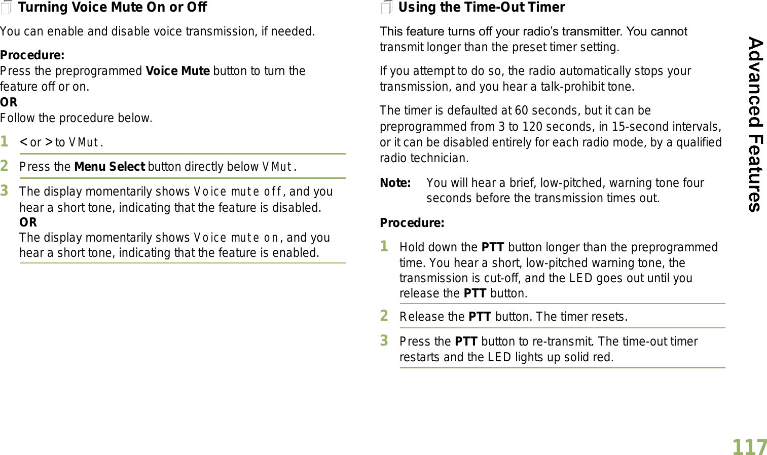 English117Turning Voice Mute On or OffYou can enable and disable voice transmission, if needed.Procedure: Press the preprogrammed Voice Mute button to turn the feature off or on.ORFollow the procedure below.1&lt; or &gt; to VMut.2Press the Menu Select button directly below VMut.3The display momentarily shows Voice mute off, and you hear a short tone, indicating that the feature is disabled.ORThe display momentarily shows Voice mute on, and you hear a short tone, indicating that the feature is enabled.Using the Time-Out TimerThis feature turns off your radios transmitter. You cannot transmit longer than the preset timer setting.If you attempt to do so, the radio automatically stops your transmission, and you hear a talk-prohibit tone. The timer is defaulted at 60 seconds, but it can be preprogrammed from 3 to 120 seconds, in 15-second intervals, or it can be disabled entirely for each radio mode, by a qualified radio technician.Note: You will hear a brief, low-pitched, warning tone four seconds before the transmission times out.Procedure: 1Hold down the PTT button longer than the preprogrammed time. You hear a short, low-pitched warning tone, the transmission is cut-off, and the LED goes out until you release the PTT button.2Release the PTT button. The timer resets.3Press the PTT button to re-transmit. The time-out timer restarts and the LED lights up solid red.