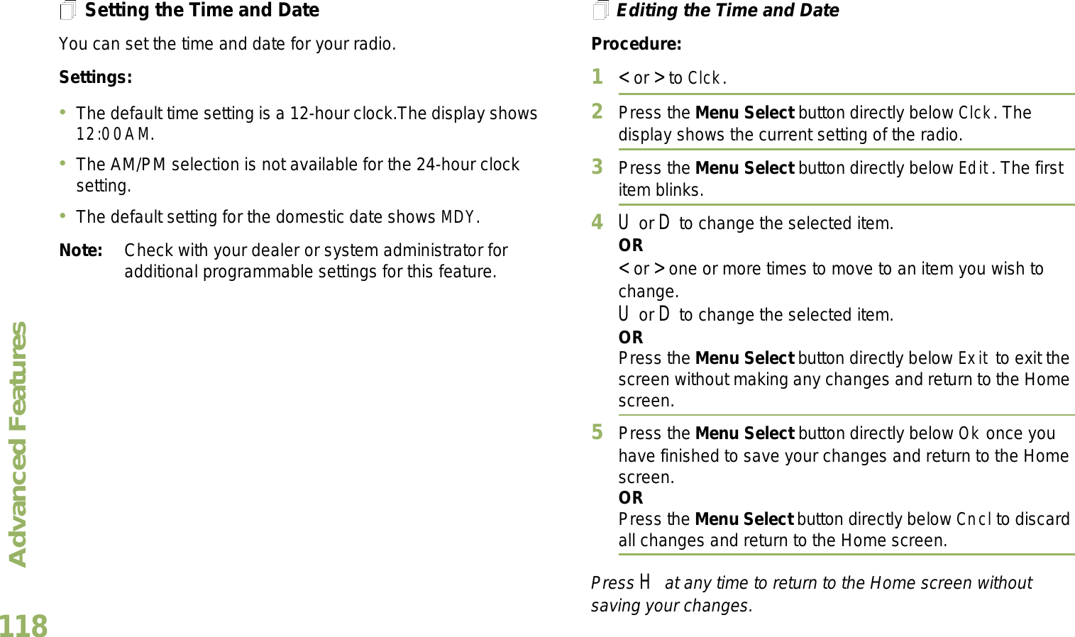 Advanced FeaturesEnglish118Setting the Time and DateYou can set the time and date for your radio.Settings: The default time setting is a 12-hour clock.The display shows 12:00AM.The AM/PM selection is not available for the 24-hour clock setting.The default setting for the domestic date shows MDY.Note: Check with your dealer or system administrator for additional programmable settings for this feature.Editing the Time and DateProcedure:1&lt; or &gt; to Clck.2Press the Menu Select button directly below Clck. The display shows the current setting of the radio.3Press the Menu Select button directly below Edit. The first item blinks.4U or D to change the selected item.OR&lt; or &gt; one or more times to move to an item you wish to change.U or D to change the selected item.ORPress the Menu Select button directly below Exit to exit the screen without making any changes and return to the Home screen.5Press the Menu Select button directly below Ok once you have finished to save your changes and return to the Home screen.ORPress the Menu Select button directly below Cncl to discard all changes and return to the Home screen.Press H at any time to return to the Home screen without saving your changes.