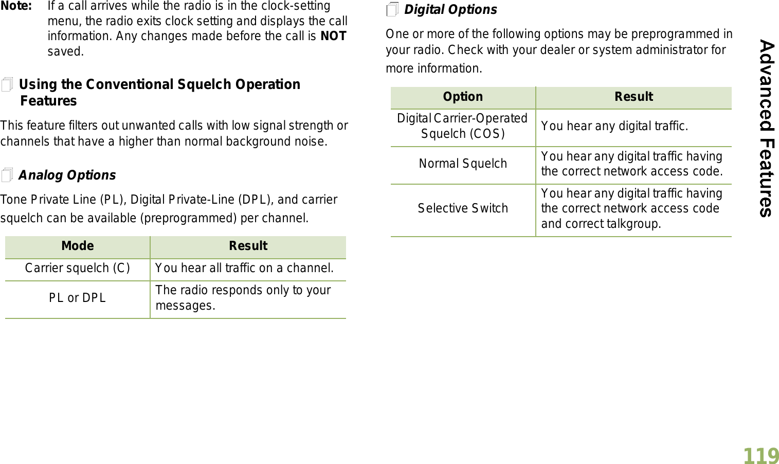 English119Note: If a call arrives while the radio is in the clock-setting menu, the radio exits clock setting and displays the call information. Any changes made before the call is NOT saved.Using the Conventional Squelch Operation FeaturesThis feature filters out unwanted calls with low signal strength or channels that have a higher than normal background noise.Analog OptionsTone Private Line (PL), Digital Private-Line (DPL), and carrier squelch can be available (preprogrammed) per channel.Digital OptionsOne or more of the following options may be preprogrammed in your radio. Check with your dealer or system administrator for more information.Mode ResultCarrier squelch (C) You hear all traffic on a channel.PL or DPL The radio responds only to your messages.Option ResultDigital Carrier-Operated Squelch (COS) You hear any digital traffic.Normal Squelch You hear any digital traffic having the correct network access code.Selective Switch You hear any digital traffic having the correct network access code and correct talkgroup.