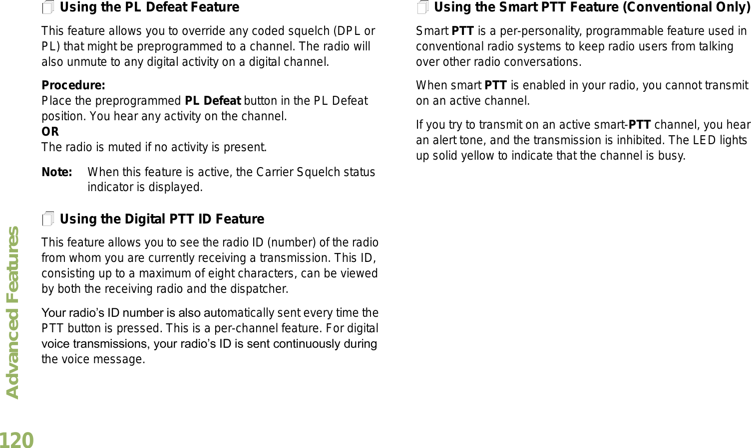 Advanced FeaturesEnglish120Using the PL Defeat FeatureThis feature allows you to override any coded squelch (DPL or PL) that might be preprogrammed to a channel. The radio will also unmute to any digital activity on a digital channel.Procedure: Place the preprogrammed PL Defeat button in the PL Defeat position. You hear any activity on the channel. ORThe radio is muted if no activity is present.Note: When this feature is active, the Carrier Squelch status indicator is displayed.Using the Digital PTT ID FeatureThis feature allows you to see the radio ID (number) of the radio from whom you are currently receiving a transmission. This ID, consisting up to a maximum of eight characters, can be viewed by both the receiving radio and the dispatcher.Your radios ID number is also automatically sent every time the PTT button is pressed. This is a per-channel feature. For digital voice transmissions, your radios ID is sent continuously during the voice message.Using the Smart PTT Feature (Conventional Only)Smart PTT is a per-personality, programmable feature used in conventional radio systems to keep radio users from talking over other radio conversations.When smart PTT is enabled in your radio, you cannot transmit on an active channel.If you try to transmit on an active smart-PTT channel, you hear an alert tone, and the transmission is inhibited. The LED lights up solid yellow to indicate that the channel is busy.