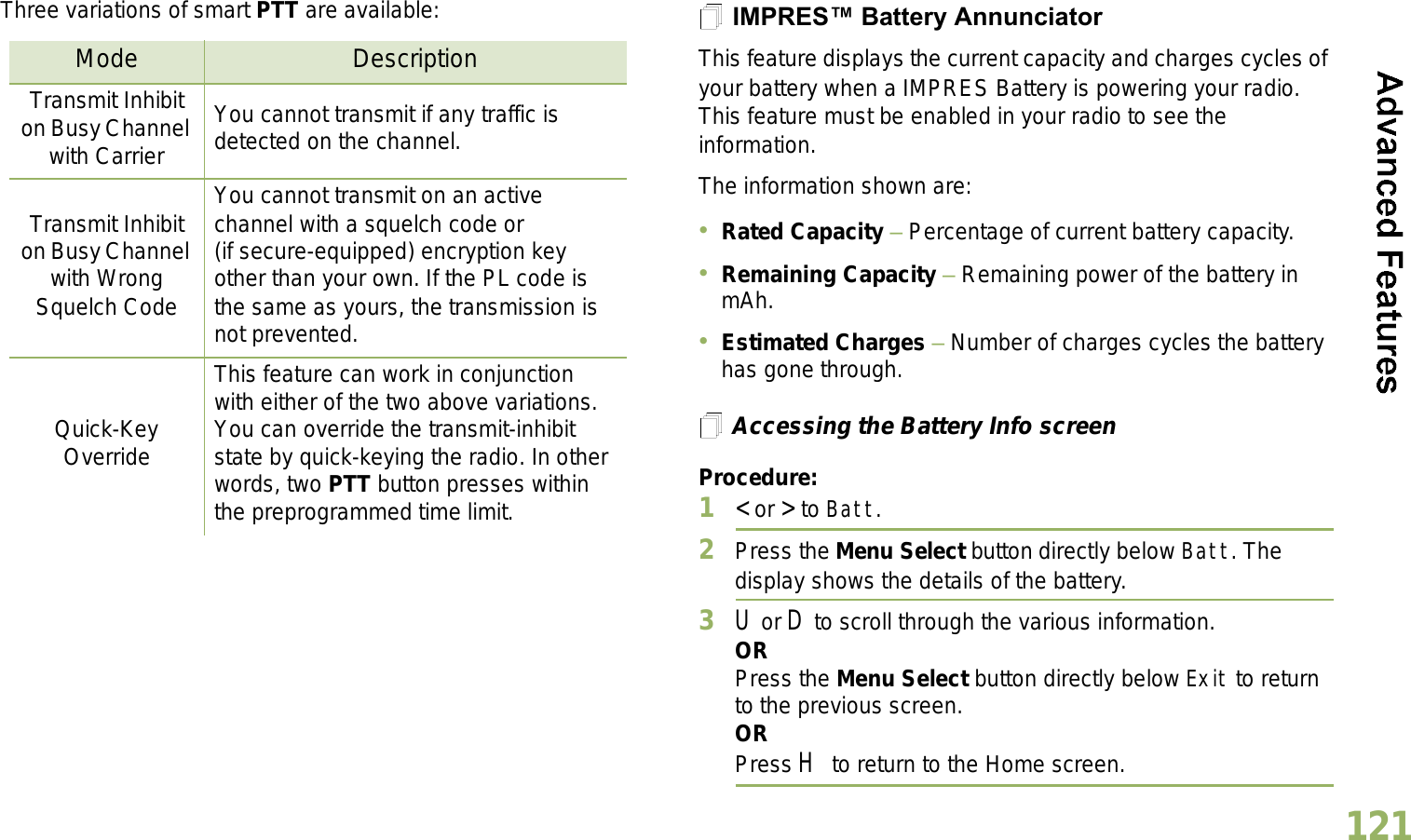 English121Three variations of smart PTT are available: IMPRES Battery AnnunciatorThis feature displays the current capacity and charges cycles of your battery when a IMPRES Battery is powering your radio. This feature must be enabled in your radio to see the information.The information shown are:Rated Capacity  Percentage of current battery capacity.Remaining Capacity  Remaining power of the battery in mAh.Estimated Charges  Number of charges cycles the battery has gone through.Accessing the Battery Info screenProcedure:1&lt; or &gt; to Batt.2Press the Menu Select button directly below Batt. The display shows the details of the battery.3U or D to scroll through the various information.ORPress the Menu Select button directly below Exit to return to the previous screen.ORPress H to return to the Home screen.Mode DescriptionTransmit Inhibit on Busy Channel with CarrierYou cannot transmit if any traffic is detected on the channel.Transmit Inhibit on Busy Channel with Wrong Squelch CodeYou cannot transmit on an active channel with a squelch code or (if secure-equipped) encryption key other than your own. If the PL code is the same as yours, the transmission is not prevented.Quick-Key OverrideThis feature can work in conjunction with either of the two above variations. You can override the transmit-inhibit state by quick-keying the radio. In other words, two PTT button presses within the preprogrammed time limit.