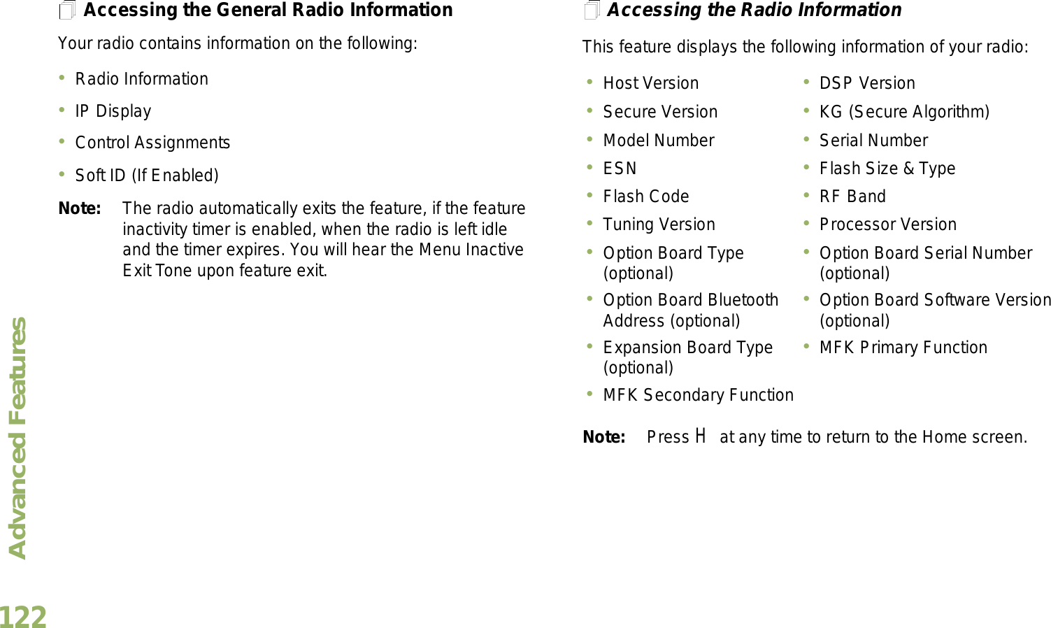 Advanced FeaturesEnglish122Accessing the General Radio InformationYour radio contains information on the following:Radio InformationIP DisplayControl AssignmentsSoft ID (If Enabled)Note: The radio automatically exits the feature, if the feature inactivity timer is enabled, when the radio is left idle and the timer expires. You will hear the Menu Inactive Exit Tone upon feature exit.Accessing the Radio InformationThis feature displays the following information of your radio:   Note: Press H at any time to return to the Home screen.Host Version DSP VersionSecure Version KG (Secure Algorithm)Model Number Serial NumberESN Flash Size &amp; TypeFlash Code RF BandTuning Version Processor VersionOption Board Type (optional) Option Board Serial Number (optional)Option Board Bluetooth Address (optional) Option Board Software Version (optional)Expansion Board Type (optional) MFK Primary FunctionMFK Secondary Function