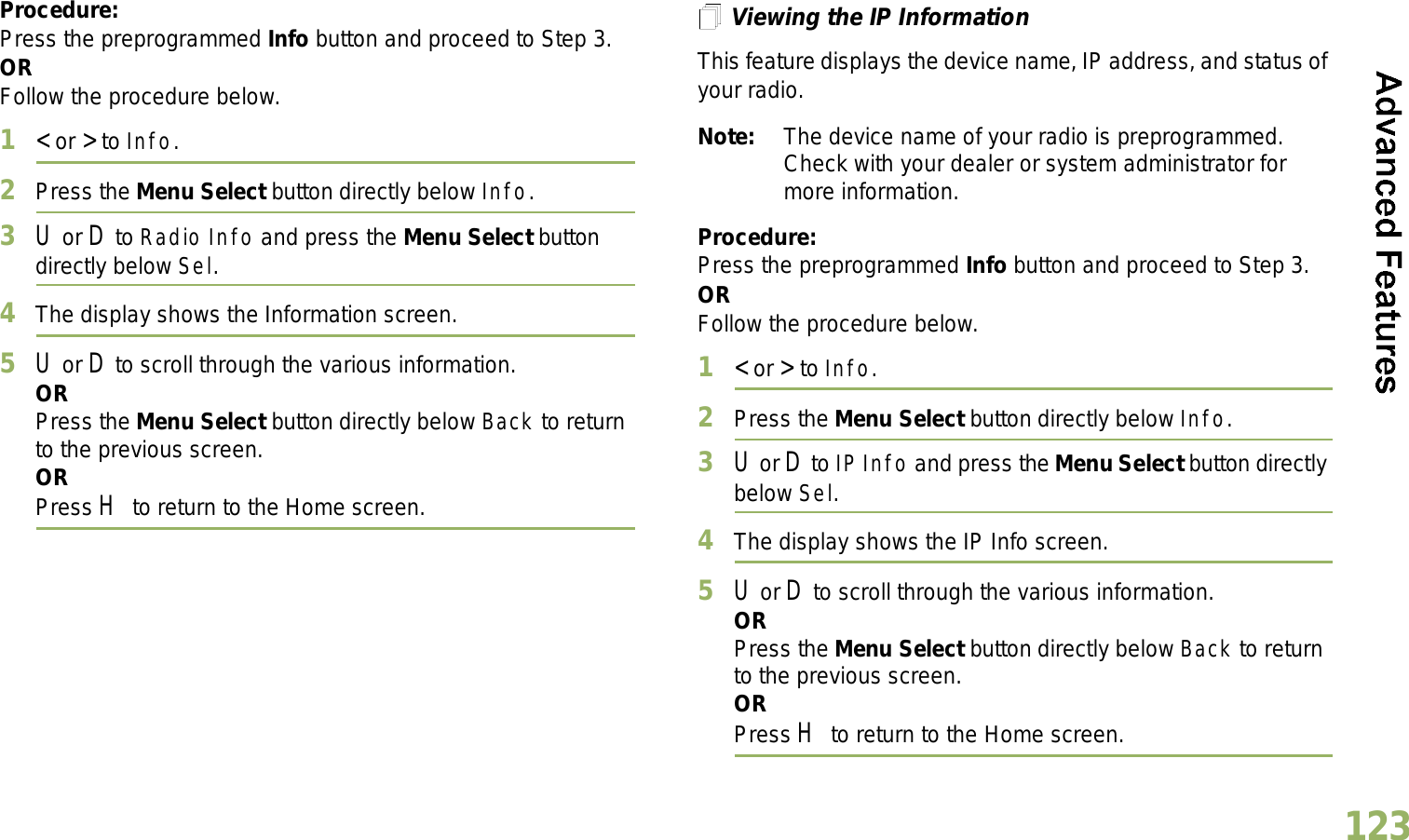 English123Procedure: Press the preprogrammed Info button and proceed to Step 3.ORFollow the procedure below.1&lt; or &gt; to Info.2Press the Menu Select button directly below Info.3U or D to Radio Info and press the Menu Select button directly below Sel.4The display shows the Information screen.5U or D to scroll through the various information.ORPress the Menu Select button directly below Back to return to the previous screen.ORPress H to return to the Home screen.Viewing the IP InformationThis feature displays the device name, IP address, and status of your radio.Note: The device name of your radio is preprogrammed. Check with your dealer or system administrator for more information.Procedure: Press the preprogrammed Info button and proceed to Step 3.ORFollow the procedure below.1&lt; or &gt; to Info.2Press the Menu Select button directly below Info.3U or D to IP Info and press the Menu Select button directly below Sel.4The display shows the IP Info screen.5U or D to scroll through the various information.ORPress the Menu Select button directly below Back to return to the previous screen.ORPress H to return to the Home screen.