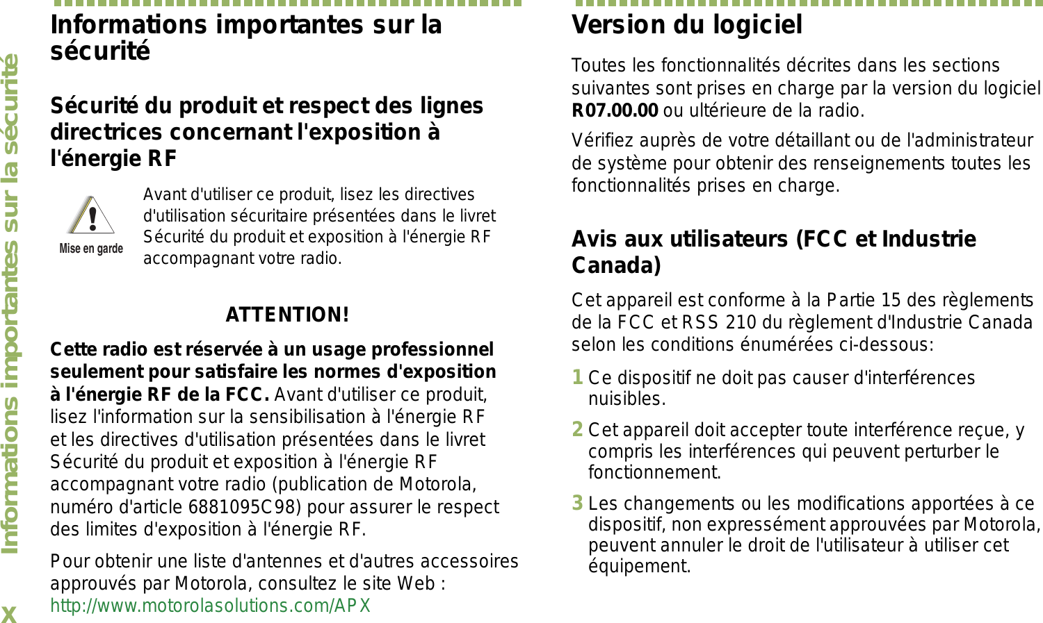 Informations importantes sur la sécuritéxFrançais CanadienInformations importantes sur la sécuritéSécurité du produit et respect des lignes directrices concernant l&apos;exposition à l&apos;énergie RFATTENTION! Cette radio est réservée à un usage professionnel seulement pour satisfaire les normes d&apos;exposition à l&apos;énergie RF de la FCC. Avant d&apos;utiliser ce produit, lisez l&apos;information sur la sensibilisation à l&apos;énergie RF et les directives d&apos;utilisation présentées dans le livret Sécurité du produit et exposition à l&apos;énergie RF accompagnant votre radio (publication de Motorola, numéro d&apos;article 6881095C98) pour assurer le respect des limites d&apos;exposition à l&apos;énergie RF. Pour obtenir une liste d&apos;antennes et d&apos;autres accessoires approuvés par Motorola, consultez le site Web : http://www.motorolasolutions.com/APX Version du logicielToutes les fonctionnalités décrites dans les sections suivantes sont prises en charge par la version du logiciel R07.00.00 ou ultérieure de la radio.Vérifiez auprès de votre détaillant ou de l&apos;administrateur de système pour obtenir des renseignements toutes les fonctionnalités prises en charge.Avis aux utilisateurs (FCC et Industrie Canada)Cet appareil est conforme à la Partie 15 des règlements de la FCC et RSS 210 du règlement d&apos;Industrie Canada selon les conditions énumérées ci-dessous:1Ce dispositif ne doit pas causer d&apos;interférences nuisibles.2Cet appareil doit accepter toute interférence reçue, y compris les interférences qui peuvent perturber le fonctionnement.3Les changements ou les modifications apportées à ce dispositif, non expressément approuvées par Motorola, peuvent annuler le droit de l&apos;utilisateur à utiliser cet équipement.Avant d&apos;utiliser ce produit, lisez les directives d&apos;utilisation sécuritaire présentées dans le livret Sécurité du produit et exposition à l&apos;énergie RF accompagnant votre radio.