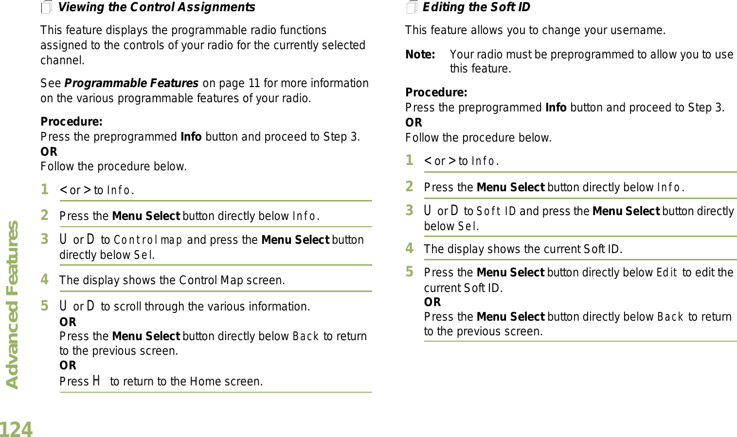 Advanced FeaturesEnglish124Viewing the Control AssignmentsThis feature displays the programmable radio functions assigned to the controls of your radio for the currently selected channel.See Programmable Features on page 11 for more information on the various programmable features of your radio.Procedure: Press the preprogrammed Info button and proceed to Step 3.ORFollow the procedure below.1&lt; or &gt; to Info.2Press the Menu Select button directly below Info.3U or D to Control map and press the Menu Select button directly below Sel.4The display shows the Control Map screen.5U or D to scroll through the various information.ORPress the Menu Select button directly below Back to return to the previous screen.ORPress H to return to the Home screen.Editing the Soft IDThis feature allows you to change your username. Note: Your radio must be preprogrammed to allow you to use this feature.Procedure: Press the preprogrammed Info button and proceed to Step 3.ORFollow the procedure below.1&lt; or &gt; to Info.2Press the Menu Select button directly below Info.3U or D to Soft ID and press the Menu Select button directly below Sel.4The display shows the current Soft ID. 5Press the Menu Select button directly below Edit to edit the current Soft ID.ORPress the Menu Select button directly below Back to return to the previous screen.