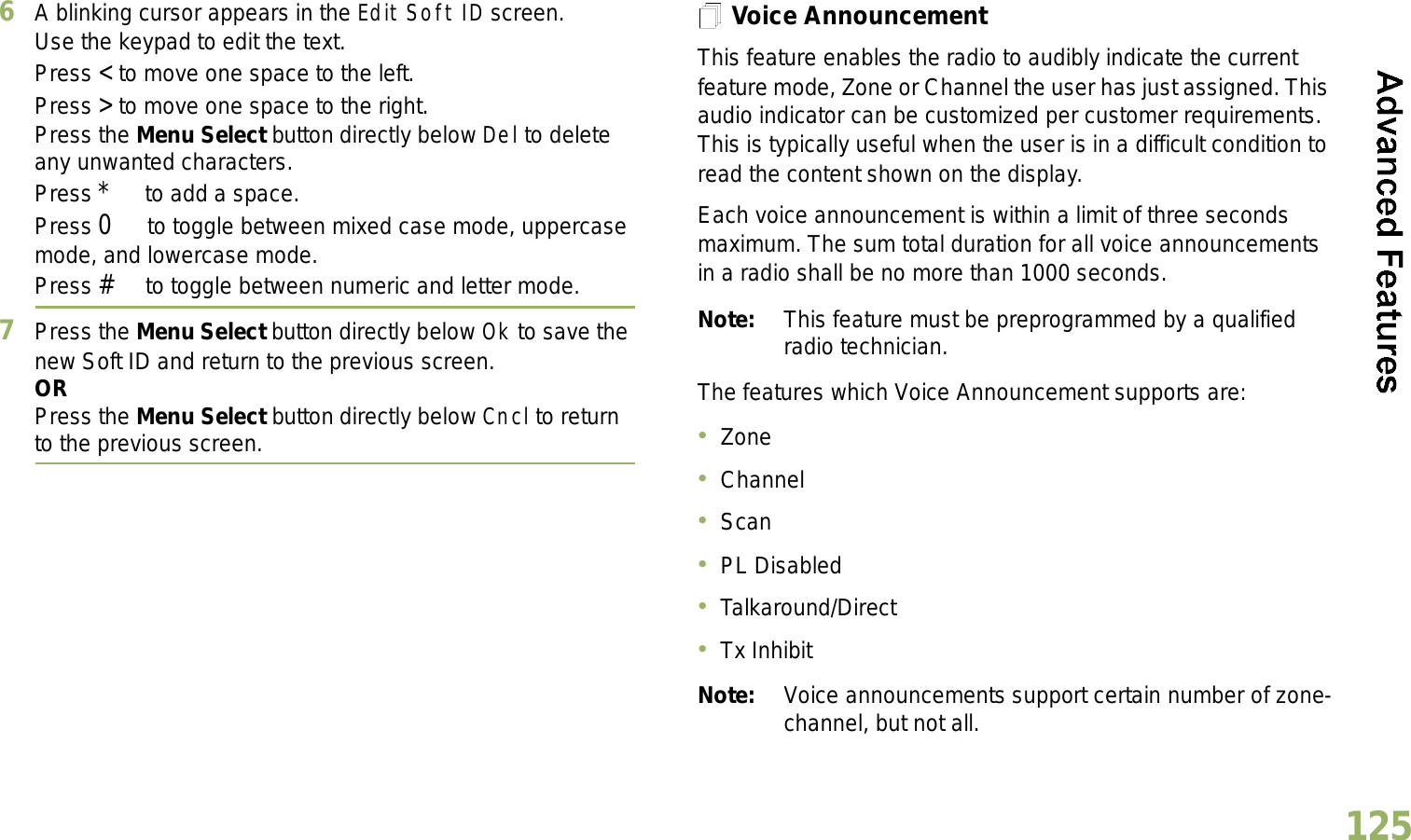 English1256A blinking cursor appears in the Edit Soft ID screen.Use the keypad to edit the text.Press &lt; to move one space to the left. Press &gt; to move one space to the right.Press the Menu Select button directly below Del to delete any unwanted characters.Press * to add a space.Press 0 to toggle between mixed case mode, uppercase mode, and lowercase mode.Press # to toggle between numeric and letter mode.7Press the Menu Select button directly below Ok to save the new Soft ID and return to the previous screen.ORPress the Menu Select button directly below Cncl to return to the previous screen.Voice AnnouncementThis feature enables the radio to audibly indicate the current feature mode, Zone or Channel the user has just assigned. This audio indicator can be customized per customer requirements. This is typically useful when the user is in a difficult condition to read the content shown on the display. Each voice announcement is within a limit of three seconds maximum. The sum total duration for all voice announcements in a radio shall be no more than 1000 seconds.Note: This feature must be preprogrammed by a qualified radio technician.The features which Voice Announcement supports are:ZoneChannelScanPL DisabledTalkaround/DirectTx InhibitNote: Voice announcements support certain number of zone-channel, but not all. 