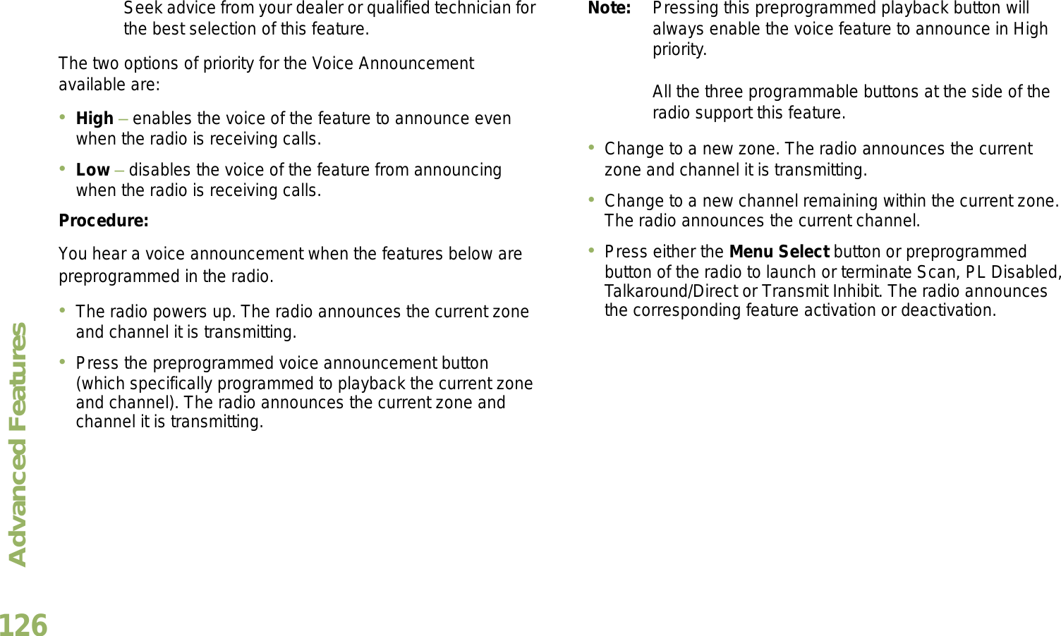 Advanced FeaturesEnglish126Seek advice from your dealer or qualified technician for the best selection of this feature.The two options of priority for the Voice Announcement available are:High  enables the voice of the feature to announce even when the radio is receiving calls.Low  disables the voice of the feature from announcing when the radio is receiving calls.Procedure:You hear a voice announcement when the features below are preprogrammed in the radio.The radio powers up. The radio announces the current zone and channel it is transmitting.Press the preprogrammed voice announcement button (which specifically programmed to playback the current zone and channel). The radio announces the current zone and channel it is transmitting.Note: Pressing this preprogrammed playback button will always enable the voice feature to announce in High priority.All the three programmable buttons at the side of the radio support this feature.Change to a new zone. The radio announces the current zone and channel it is transmitting.Change to a new channel remaining within the current zone. The radio announces the current channel.Press either the Menu Select button or preprogrammed button of the radio to launch or terminate Scan, PL Disabled, Talkaround/Direct or Transmit Inhibit. The radio announces the corresponding feature activation or deactivation. 