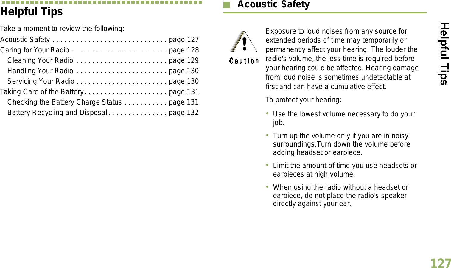 English127Helpful TipsTake a moment to review the following:Acoustic Safety . . . . . . . . . . . . . . . . . . . . . . . . . . . . . page 127Caring for Your Radio . . . . . . . . . . . . . . . . . . . . . . . . page 128Cleaning Your Radio . . . . . . . . . . . . . . . . . . . . . . . page 129Handling Your Radio . . . . . . . . . . . . . . . . . . . . . . . page 130Servicing Your Radio . . . . . . . . . . . . . . . . . . . . . . . page 130Taking Care of the Battery. . . . . . . . . . . . . . . . . . . . . page 131Checking the Battery Charge Status . . . . . . . . . . . page 131Battery Recycling and Disposal. . . . . . . . . . . . . . . page 132 Acoustic Safety Exposure to loud noises from any source for extended periods of time may temporarily or permanently affect your hearing. The louder the radio&apos;s volume, the less time is required before your hearing could be affected. Hearing damage from loud noise is sometimes undetectable at first and can have a cumulative effect.To protect your hearing:Use the lowest volume necessary to do your job.Turn up the volume only if you are in noisy surroundings.Turn down the volume before adding headset or earpiece.Limit the amount of time you use headsets or earpieces at high volume.When using the radio without a headset or earpiece, do not place the radio&apos;s speaker directly against your ear.