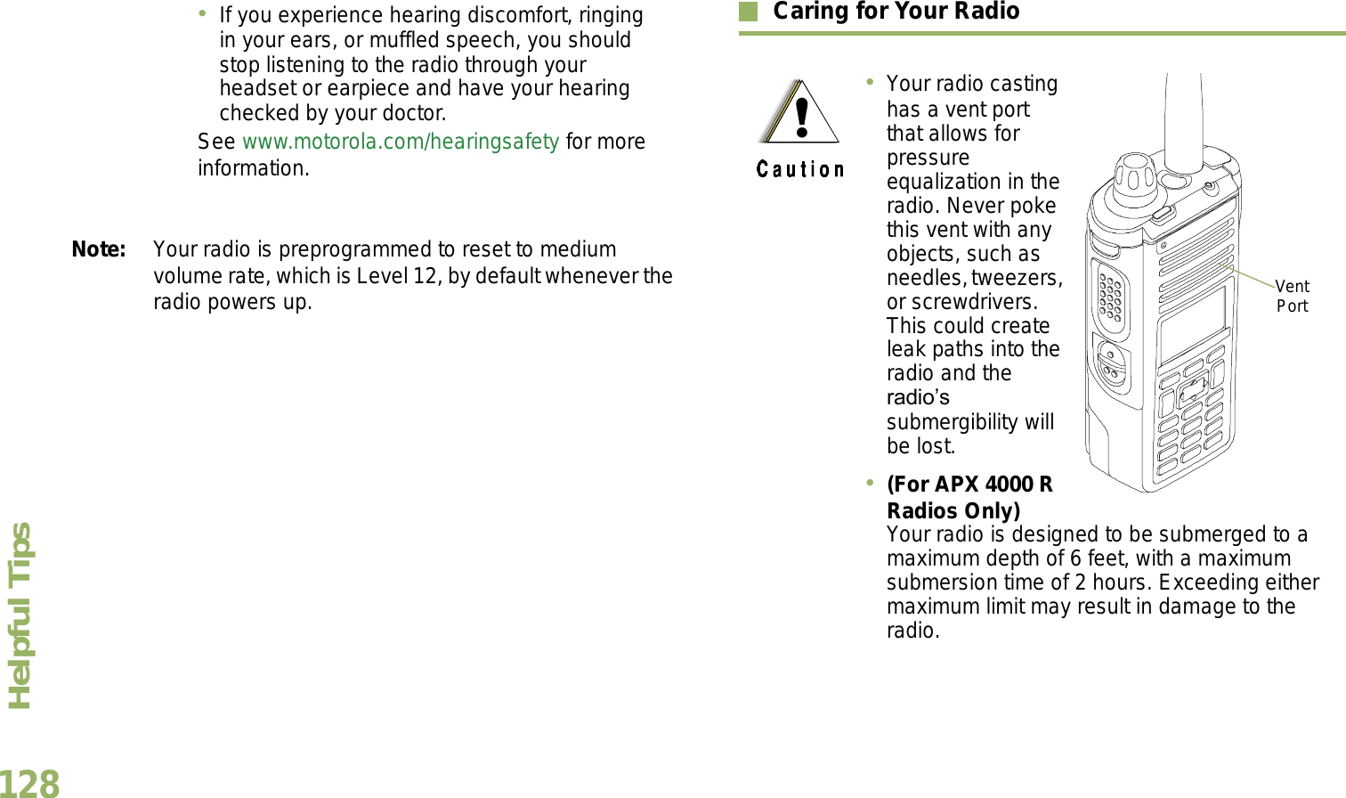 Helpful TipsEnglish128Note: Your radio is preprogrammed to reset to medium volume rate, which is Level 12, by default whenever the radio powers up. Caring for Your RadioIf you experience hearing discomfort, ringing in your ears, or muffled speech, you should stop listening to the radio through your headset or earpiece and have your hearing checked by your doctor.See www.motorola.com/hearingsafety for more information.Your radio casting has a vent port that allows for pressure equalization in the radio. Never poke this vent with any objects, such as needles, tweezers, or screwdrivers. This could create leak paths into the radio and the radios submergibility will be lost.  (For APX 4000 R Radios Only) Your radio is designed to be submerged to a maximum depth of 6 feet, with a maximum submersion time of 2 hours. Exceeding either maximum limit may result in damage to the radio.Vent Port